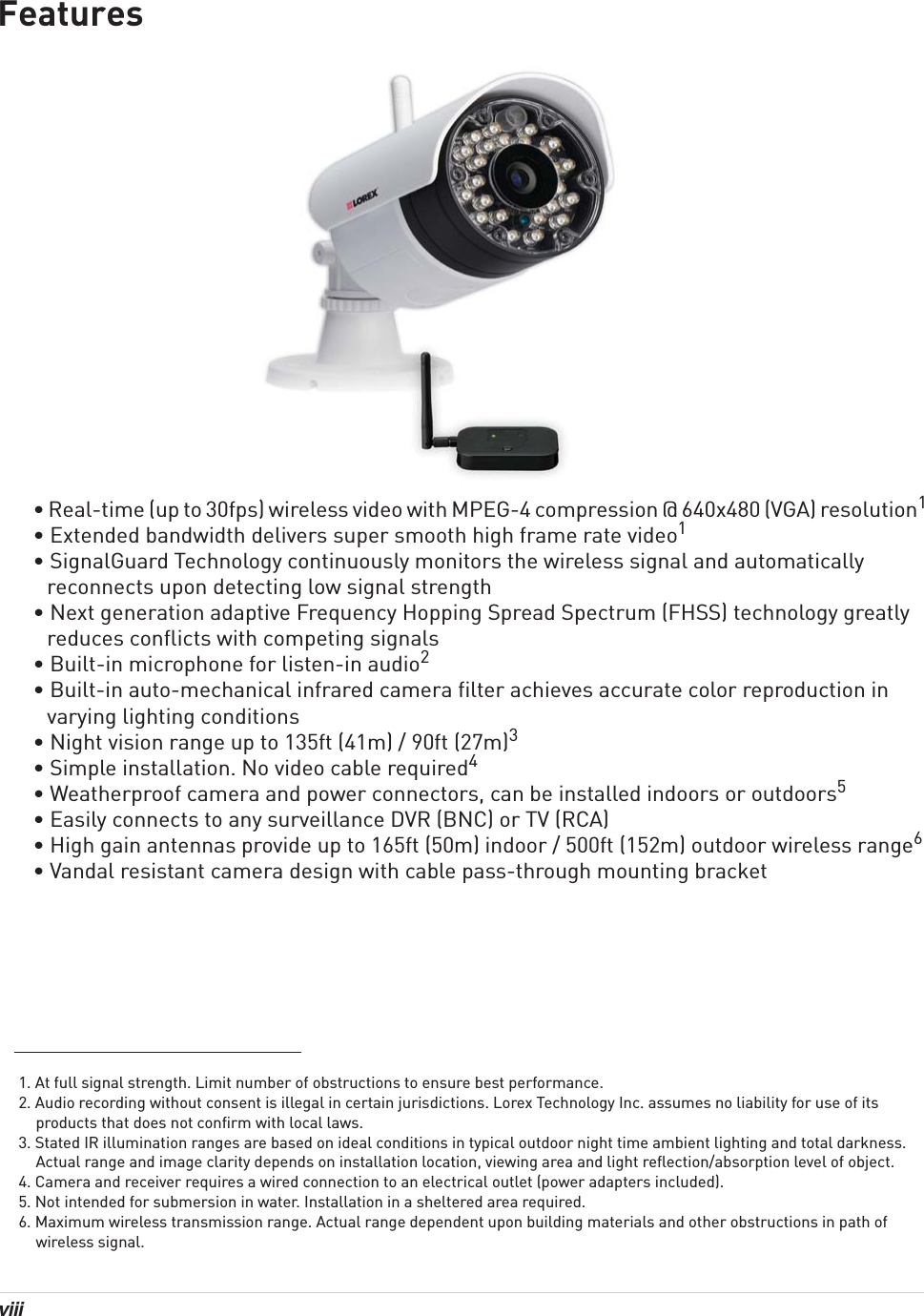 viii Features• Real-time (up to 30fps) wireless video with MPEG-4 compression @ 640x480 (VGA) resolution1• Extended bandwidth delivers super smooth high frame rate video1• SignalGuard Technology continuously monitors the wireless signal and automatically reconnects upon detecting low signal strength• Next generation adaptive Frequency Hopping Spread Spectrum (FHSS) technology greatly reduces conflicts with competing signals• Built-in microphone for listen-in audio2• Built-in auto-mechanical infrared camera filter achieves accurate color reproduction in varying lighting conditions• Night vision range up to 135ft (41m) / 90ft (27m)3• Simple installation. No video cable required4• Weatherproof camera and power connectors, can be installed indoors or outdoors5• Easily connects to any surveillance DVR (BNC) or TV (RCA)• High gain antennas provide up to 165ft (50m) indoor / 500ft (152m) outdoor wireless range6• Vandal resistant camera design with cable pass-through mounting bracket1. At full signal strength. Limit number of obstructions to ensure best performance.2. Audio recording without consent is illegal in certain jurisdictions. Lorex Technology Inc. assumes no liability for use of its products that does not confirm with local laws.3. Stated IR illumination ranges are based on ideal conditions in typical outdoor night time ambient lighting and total darkness. Actual range and image clarity depends on installation location, viewing area and light reflection/absorption level of object.4. Camera and receiver requires a wired connection to an electrical outlet (power adapters included).5. Not intended for submersion in water. Installation in a sheltered area required.6. Maximum wireless transmission range. Actual range dependent upon building materials and other obstructions in path of wireless signal.