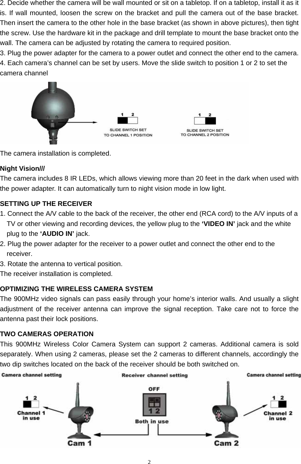  22. Decide whether the camera will be wall mounted or sit on a tabletop. If on a tabletop, install it as it is. If wall mounted, loosen the screw on the bracket and pull the camera out of the base bracket. Then insert the camera to the other hole in the base bracket (as shown in above pictures), then tight the screw. Use the hardware kit in the package and drill template to mount the base bracket onto the wall. The camera can be adjusted by rotating the camera to required position. 3. Plug the power adapter for the camera to a power outlet and connect the other end to the camera. 4. Each camera’s channel can be set by users. Move the slide switch to position 1 or 2 to set the camera channel  The camera installation is completed. Night Vision/// The camera includes 8 IR LEDs, which allows viewing more than 20 feet in the dark when used with the power adapter. It can automatically turn to night vision mode in low light. SETTING UP THE RECEIVER 1. Connect the A/V cable to the back of the receiver, the other end (RCA cord) to the A/V inputs of a TV or other viewing and recording devices, the yellow plug to the ‘VIDEO IN’ jack and the white plug to the ‘AUDIO IN’ jack. 2. Plug the power adapter for the receiver to a power outlet and connect the other end to the receiver. 3. Rotate the antenna to vertical position. The receiver installation is completed. OPTIMIZING THE WIRELESS CAMERA SYSTEM The 900MHz video signals can pass easily through your home’s interior walls. And usually a slight adjustment of the receiver antenna can improve the signal reception. Take care not to force the antenna past their lock positions. TWO CAMERAS OPERATION   This 900MHz Wireless Color Camera System can support 2 cameras. Additional camera is sold separately. When using 2 cameras, please set the 2 cameras to different channels, accordingly the two dip switches located on the back of the receiver should be both switched on.  