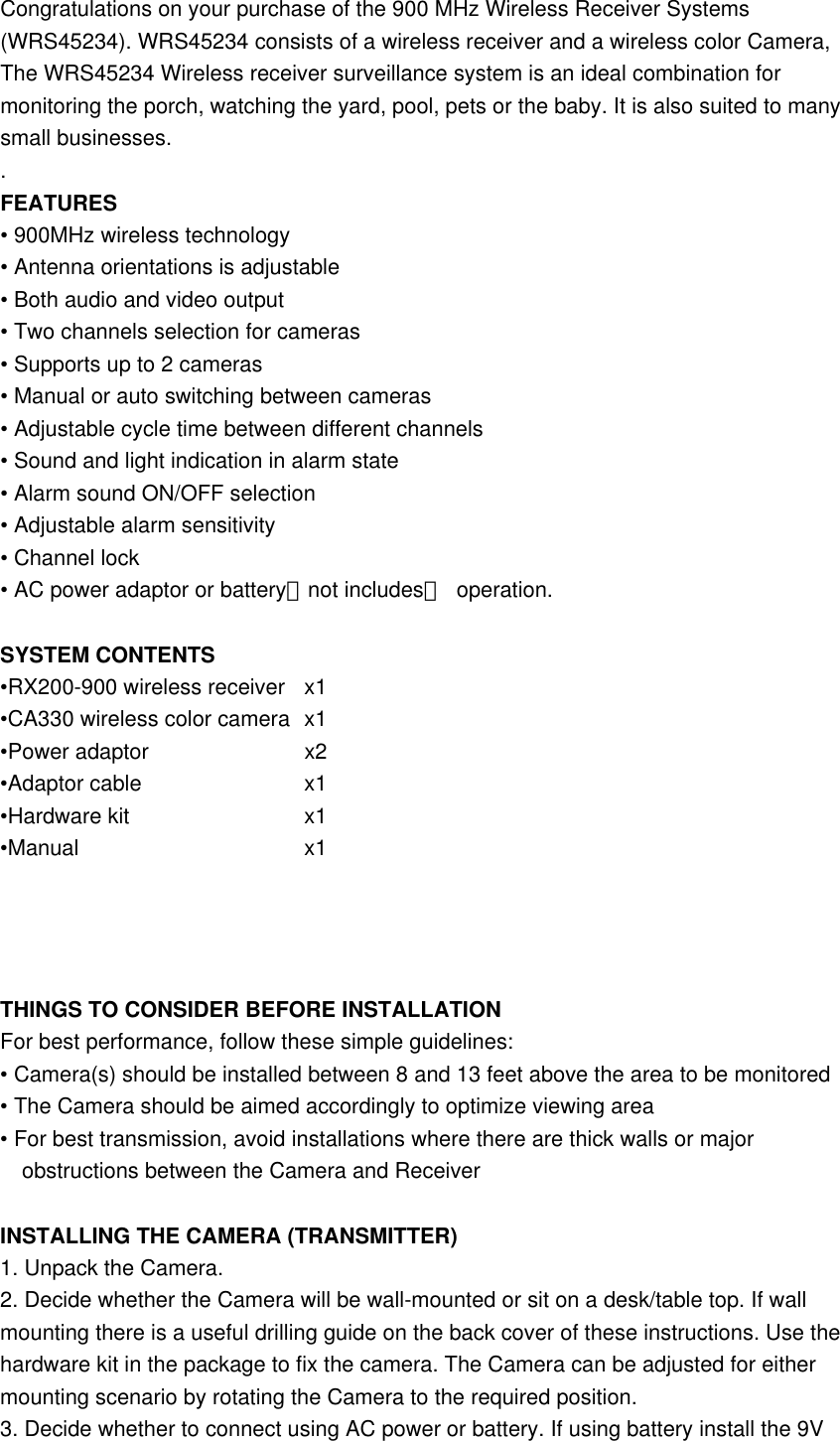  Congratulations on your purchase of the 900 MHz Wireless Receiver Systems (WRS45234). WRS45234 consists of a wireless receiver and a wireless color Camera, The WRS45234 Wireless receiver surveillance system is an ideal combination for monitoring the porch, watching the yard, pool, pets or the baby. It is also suited to many small businesses. . FEATURES • 900MHz wireless technology • Antenna orientations is adjustable • Both audio and video output • Two channels selection for cameras • Supports up to 2 cameras • Manual or auto switching between cameras • Adjustable cycle time between different channels • Sound and light indication in alarm state • Alarm sound ON/OFF selection • Adjustable alarm sensitivity • Channel lock • AC power adaptor or battery（not includes） operation.  SYSTEM CONTENTS •RX200-900 wireless receiver  x1 •CA330 wireless color camera  x1 •Power adaptor    x2 •Adaptor cable    x1 •Hardware kit     x1 •Manual      x1     THINGS TO CONSIDER BEFORE INSTALLATION For best performance, follow these simple guidelines: • Camera(s) should be installed between 8 and 13 feet above the area to be monitored • The Camera should be aimed accordingly to optimize viewing area • For best transmission, avoid installations where there are thick walls or major obstructions between the Camera and Receiver  INSTALLING THE CAMERA (TRANSMITTER) 1. Unpack the Camera. 2. Decide whether the Camera will be wall-mounted or sit on a desk/table top. If wall mounting there is a useful drilling guide on the back cover of these instructions. Use the hardware kit in the package to fix the camera. The Camera can be adjusted for either mounting scenario by rotating the Camera to the required position. 3. Decide whether to connect using AC power or battery. If using battery install the 9V 