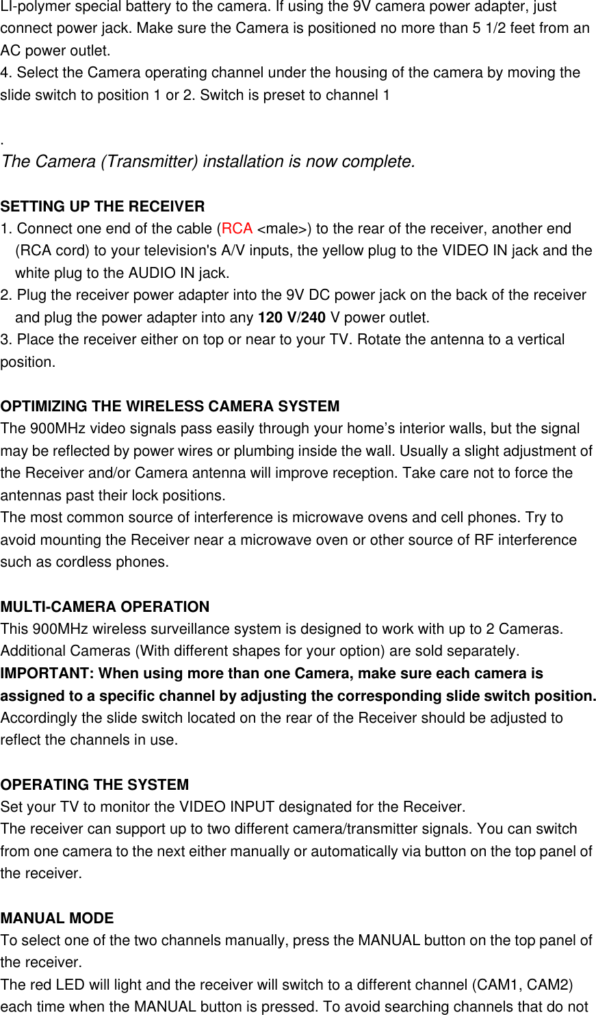 LI-polymer special battery to the camera. If using the 9V camera power adapter, just connect power jack. Make sure the Camera is positioned no more than 5 1/2 feet from an AC power outlet. 4. Select the Camera operating channel under the housing of the camera by moving the slide switch to position 1 or 2. Switch is preset to channel 1                                      . The Camera (Transmitter) installation is now complete.    SETTING UP THE RECEIVER 1. Connect one end of the cable (RCA &lt;male&gt;) to the rear of the receiver, another end (RCA cord) to your television&apos;s A/V inputs, the yellow plug to the VIDEO IN jack and the white plug to the AUDIO IN jack. 2. Plug the receiver power adapter into the 9V DC power jack on the back of the receiver and plug the power adapter into any 120 V/240 V power outlet. 3. Place the receiver either on top or near to your TV. Rotate the antenna to a vertical position.  OPTIMIZING THE WIRELESS CAMERA SYSTEM The 900MHz video signals pass easily through your home’s interior walls, but the signal may be reflected by power wires or plumbing inside the wall. Usually a slight adjustment of the Receiver and/or Camera antenna will improve reception. Take care not to force the antennas past their lock positions. The most common source of interference is microwave ovens and cell phones. Try to avoid mounting the Receiver near a microwave oven or other source of RF interference such as cordless phones.  MULTI-CAMERA OPERATION This 900MHz wireless surveillance system is designed to work with up to 2 Cameras. Additional Cameras (With different shapes for your option) are sold separately.   IMPORTANT: When using more than one Camera, make sure each camera is assigned to a specific channel by adjusting the corresponding slide switch position. Accordingly the slide switch located on the rear of the Receiver should be adjusted to reflect the channels in use.  OPERATING THE SYSTEM Set your TV to monitor the VIDEO INPUT designated for the Receiver. The receiver can support up to two different camera/transmitter signals. You can switch from one camera to the next either manually or automatically via button on the top panel of the receiver.  MANUAL MODE To select one of the two channels manually, press the MANUAL button on the top panel of the receiver.   The red LED will light and the receiver will switch to a different channel (CAM1, CAM2) each time when the MANUAL button is pressed. To avoid searching channels that do not 