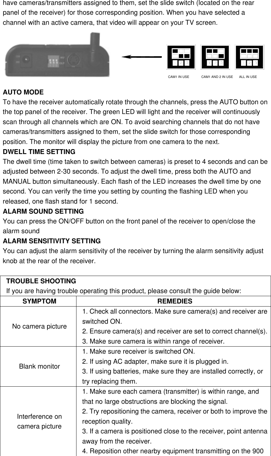 have cameras/transmitters assigned to them, set the slide switch (located on the rear panel of the receiver) for those corresponding position. When you have selected a channel with an active camera, that video will appear on your TV screen. CAM1 IN USE CAM1 AND 2 IN USE ALL IN USE  AUTO MODE To have the receiver automatically rotate through the channels, press the AUTO button on the top panel of the receiver. The green LED will light and the receiver will continuously scan through all channels which are ON. To avoid searching channels that do not have cameras/transmitters assigned to them, set the slide switch for those corresponding position. The monitor will display the picture from one camera to the next.   DWELL TIME SETTING The dwell time (time taken to switch between cameras) is preset to 4 seconds and can be adjusted between 2-30 seconds. To adjust the dwell time, press both the AUTO and MANUAL button simultaneously. Each flash of the LED increases the dwell time by one second. You can verify the time you setting by counting the flashing LED when you released, one flash stand for 1 second. ALARM SOUND SETTING You can press the ON/OFF button on the front panel of the receiver to open/close the alarm sound ALARM SENSITIVITY SETTING You can adjust the alarm sensitivity of the receiver by turning the alarm sensitivity adjust knob at the rear of the receiver.  TROUBLE SHOOTING If you are having trouble operating this product, please consult the guide below: SYMPTOM REMEDIES No camera picture 1. Check all connectors. Make sure camera(s) and receiver are switched ON. 2. Ensure camera(s) and receiver are set to correct channel(s).3. Make sure camera is within range of receiver. Blank monitor 1. Make sure receiver is switched ON. 2. If using AC adapter, make sure it is plugged in.   3. If using batteries, make sure they are installed correctly, or try replacing them. Interference on camera picture 1. Make sure each camera (transmitter) is within range, and that no large obstructions are blocking the signal. 2. Try repositioning the camera, receiver or both to improve the reception quality. 3. If a camera is positioned close to the receiver, point antenna away from the receiver. 4. Reposition other nearby equipment transmitting on the 900 