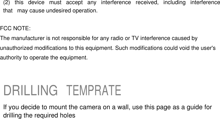 (2)  this  device  must  accept  any  interference  received,  including  interference  that  may cause undesired operation.  FCC NOTE: The manufacturer is not responsible for any radio or TV interference caused by unauthorized modifications to this equipment. Such modifications could void the user&apos;s authority to operate the equipment.    DRILLING TEMPRATE  If you decide to mount the camera on a wall, use this page as a guide for drilling the required holes 