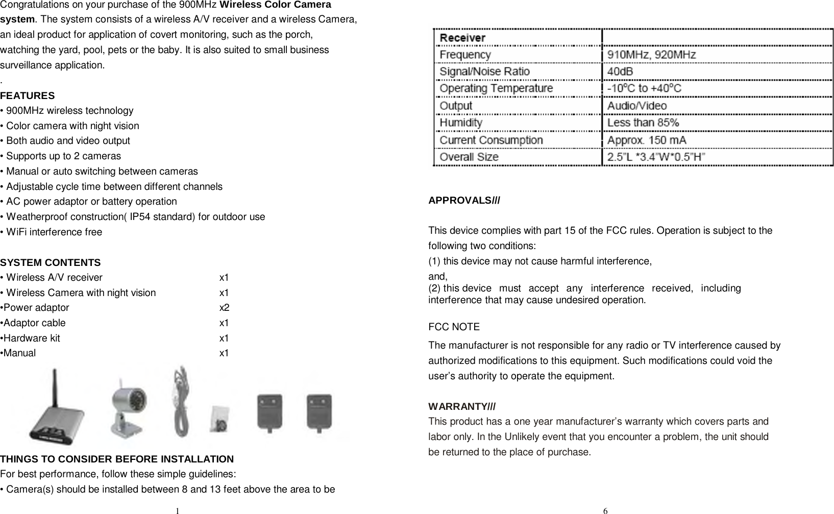 Congratulations on your purchase of the 900MHz Wireless Color Camera system. The system consists of a wireless A/V receiver and a wireless Camera, an ideal product for application of covert monitoring, such as the porch, watching the yard, pool, pets or the baby. It is also suited to small business surveillance application. . FEATURES • 900MHz wireless technology • Color camera with night vision • Both audio and video output • Supports up to 2 cameras • Manual or auto switching between cameras • Adjustable cycle time between different channels • AC power adaptor or battery operation • Weatherproof construction( IP54 standard) for outdoor use • WiFi interference free   SYSTEM CONTENTS • Wireless A/V receiver x1 • Wireless Camera with night vision x1 •Power adaptor x2 •Adaptor cable x1 •Hardware kit x1 •Manual x1  THINGS TO CONSIDER BEFORE INSTALLATION For best performance, follow these simple guidelines: • Camera(s) should be installed between 8 and 13 feet above the area to be                     APPROVALS///   This device complies with part 15 of the FCC rules. Operation is subject to the following two conditions:  (1) this device may not cause harmful interference, and,  (2) this device  must  accept  any  interference  received,  including  interference that may cause undesired operation.  FCC NOTE The manufacturer is not responsible for any radio or TV interference caused by authorized modifications to this equipment. Such modifications could void the user’s authority to operate the equipment.  WARRANTY/// This product has a one year manufacturer’s warranty which covers parts and labor only. In the Unlikely event that you encounter a problem, the unit should be returned to the place of purchase.  1 6 
