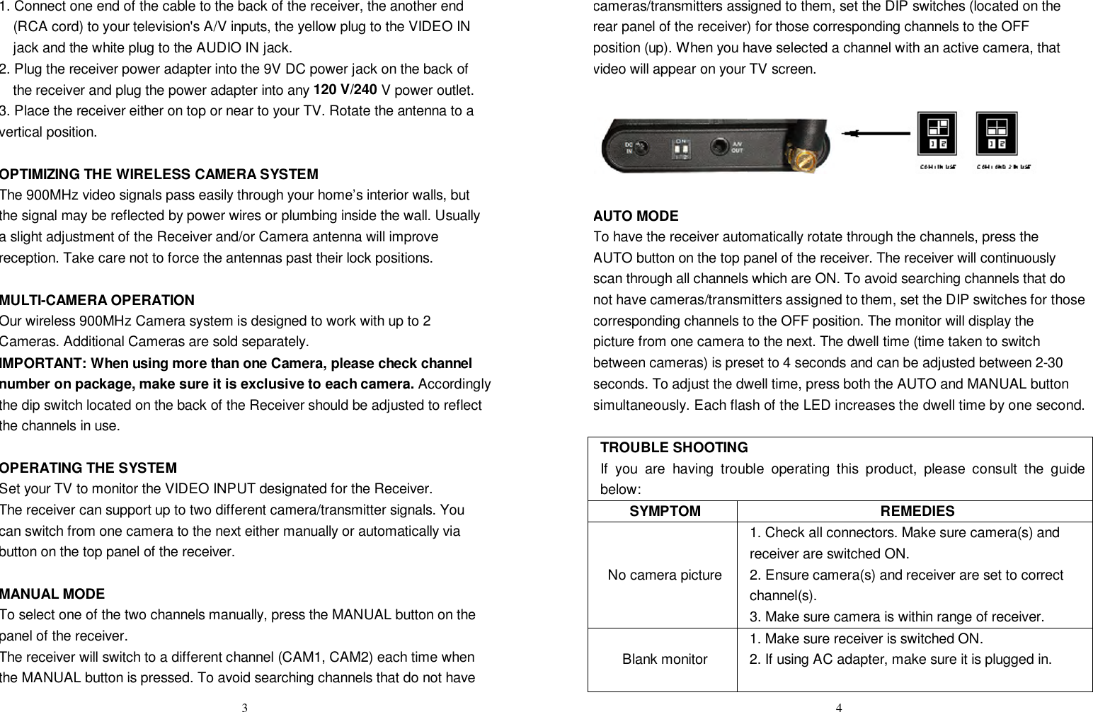  31. Connect one end of the cable to the back of the receiver, the another end (RCA cord) to your television&apos;s A/V inputs, the yellow plug to the VIDEO IN jack and the white plug to the AUDIO IN jack. 2. Plug the receiver power adapter into the 9V DC power jack on the back of the receiver and plug the power adapter into any 120 V/240 V power outlet. 3. Place the receiver either on top or near to your TV. Rotate the antenna to a vertical position.  OPTIMIZING THE WIRELESS CAMERA SYSTEM The 900MHz video signals pass easily through your home’s interior walls, but the signal may be reflected by power wires or plumbing inside the wall. Usually a slight adjustment of the Receiver and/or Camera antenna will improve reception. Take care not to force the antennas past their lock positions.  MULTI-CAMERA OPERATION Our wireless 900MHz Camera system is designed to work with up to 2 Cameras. Additional Cameras are sold separately.  IMPORTANT: When using more than one Camera, please check channel number on package, make sure it is exclusive to each camera. Accordingly the dip switch located on the back of the Receiver should be adjusted to reflect the channels in use.  OPERATING THE SYSTEM Set your TV to monitor the VIDEO INPUT designated for the Receiver. The receiver can support up to two different camera/transmitter signals. You can switch from one camera to the next either manually or automatically via button on the top panel of the receiver.  MANUAL MODE To select one of the two channels manually, press the MANUAL button on the panel of the receiver.  The receiver will switch to a different channel (CAM1, CAM2) each time when the MANUAL button is pressed. To avoid searching channels that do not have  4cameras/transmitters assigned to them, set the DIP switches (located on the rear panel of the receiver) for those corresponding channels to the OFF position (up). When you have selected a channel with an active camera, that video will appear on your TV screen.    AUTO MODE To have the receiver automatically rotate through the channels, press the AUTO button on the top panel of the receiver. The receiver will continuously scan through all channels which are ON. To avoid searching channels that do not have cameras/transmitters assigned to them, set the DIP switches for those corresponding channels to the OFF position. The monitor will display the picture from one camera to the next. The dwell time (time taken to switch between cameras) is preset to 4 seconds and can be adjusted between 2-30 seconds. To adjust the dwell time, press both the AUTO and MANUAL button simultaneously. Each flash of the LED increases the dwell time by one second.  TROUBLE SHOOTING If you are having trouble operating this product, please consult the guide below: SYMPTOM REMEDIES No camera picture 1. Check all connectors. Make sure camera(s) and receiver are switched ON. 2. Ensure camera(s) and receiver are set to correct channel(s). 3. Make sure camera is within range of receiver. Blank monitor 1. Make sure receiver is switched ON. 2. If using AC adapter, make sure it is plugged in.   