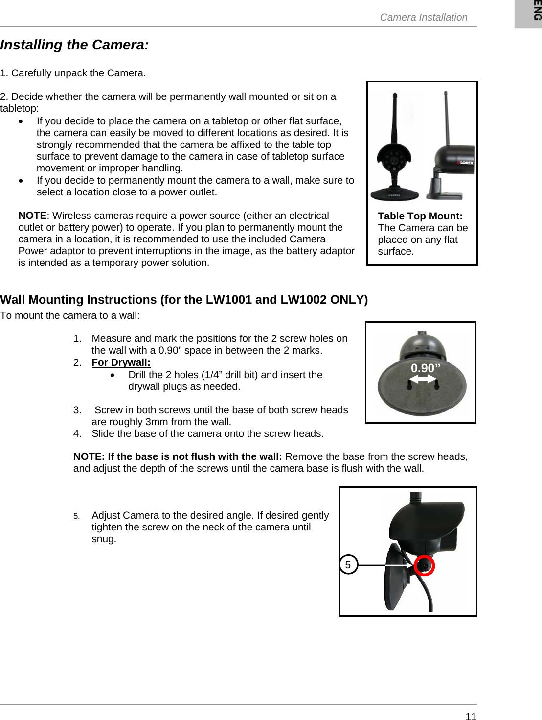  Camera Installation     11Installing the Camera:  1. Carefully unpack the Camera.  2. Decide whether the camera will be permanently wall mounted or sit on a tabletop: •  If you decide to place the camera on a tabletop or other flat surface, the camera can easily be moved to different locations as desired. It is strongly recommended that the camera be affixed to the table top surface to prevent damage to the camera in case of tabletop surface movement or improper handling. •  If you decide to permanently mount the camera to a wall, make sure to select a location close to a power outlet.  NOTE: Wireless cameras require a power source (either an electrical outlet or battery power) to operate. If you plan to permanently mount the camera in a location, it is recommended to use the included Camera Power adaptor to prevent interruptions in the image, as the battery adaptor is intended as a temporary power solution.   Wall Mounting Instructions (for the LW1001 and LW1002 ONLY) To mount the camera to a wall:  1.  Measure and mark the positions for the 2 screw holes on the wall with a 0.90” space in between the 2 marks.   2.  For Drywall: •  Drill the 2 holes (1/4” drill bit) and insert the drywall plugs as needed.  3.   Screw in both screws until the base of both screw heads are roughly 3mm from the wall. 4.  Slide the base of the camera onto the screw heads.   NOTE: If the base is not flush with the wall: Remove the base from the screw heads, and adjust the depth of the screws until the camera base is flush with the wall.     5.  Adjust Camera to the desired angle. If desired gently tighten the screw on the neck of the camera until snug. Table Top Mount: The Camera can be placed on any flat surface.  0.90” 5