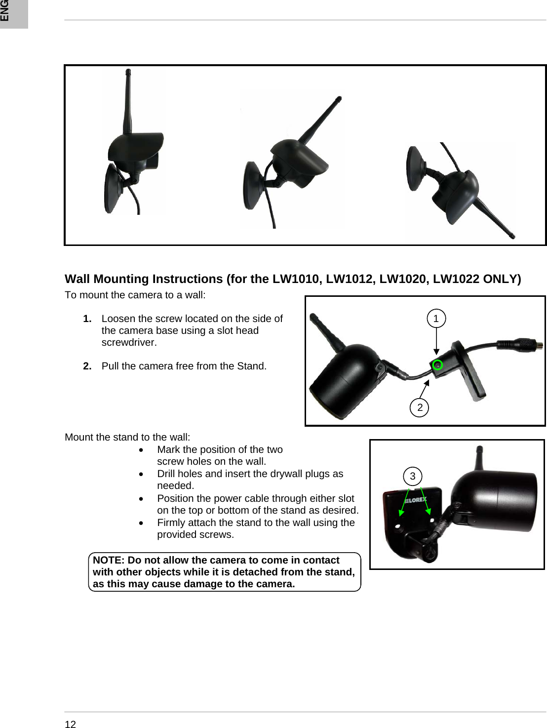      12           Wall Mounting Instructions (for the LW1010, LW1012, LW1020, LW1022 ONLY) To mount the camera to a wall:  1.  Loosen the screw located on the side of the camera base using a slot head screwdriver.  2.  Pull the camera free from the Stand.      Mount the stand to the wall:  •  Mark the position of the two screw holes on the wall.  •  Drill holes and insert the drywall plugs as needed.  •  Position the power cable through either slot on the top or bottom of the stand as desired. •  Firmly attach the stand to the wall using the provided screws.              1 23NOTE: Do not allow the camera to come in contact with other objects while it is detached from the stand, as this may cause damage to the camera. 