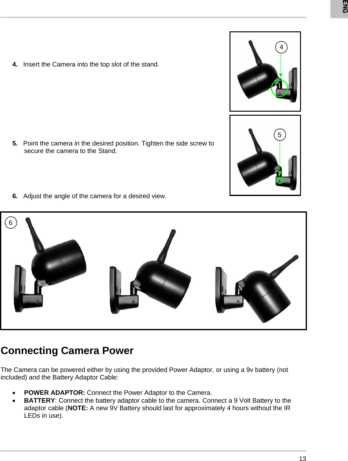       13     4.   Insert the Camera into the top slot of the stand.         5.   Point the camera in the desired position. Tighten the side screw to secure the camera to the Stand.      6.   Adjust the angle of the camera for a desired view.        Connecting Camera Power  The Camera can be powered either by using the provided Power Adaptor, or using a 9v battery (not included) and the Battery Adaptor Cable:    • POWER ADAPTOR: Connect the Power Adaptor to the Camera. • BATTERY: Connect the battery adaptor cable to the camera. Connect a 9 Volt Battery to the adaptor cable (NOTE: A new 9V Battery should last for approximately 4 hours without the IR LEDs in use).   4 5 6 