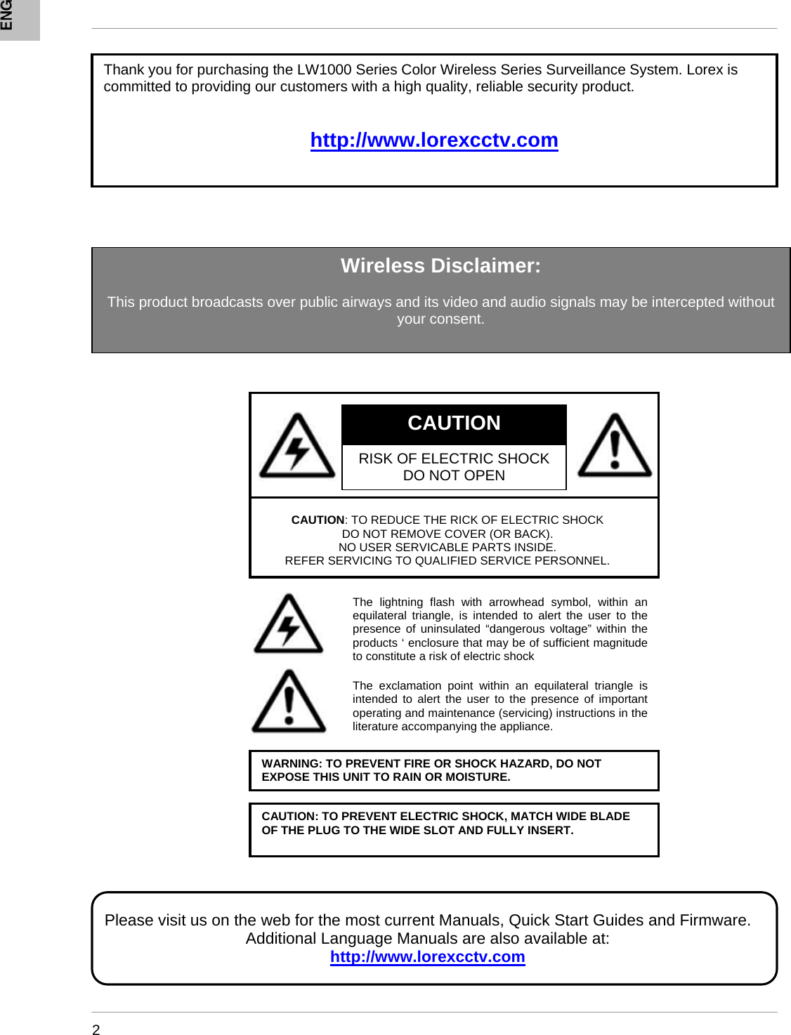      2                     Thank you for purchasing the LW1000 Series Color Wireless Series Surveillance System. Lorex is committed to providing our customers with a high quality, reliable security product.   http://www.lorexcctv.com  CAUTION RISK OF ELECTRIC SHOCK DO NOT OPENCAUTION: TO REDUCE THE RICK OF ELECTRIC SHOCK  DO NOT REMOVE COVER (OR BACK). NO USER SERVICABLE PARTS INSIDE. REFER SERVICING TO QUALIFIED SERVICE PERSONNEL. The lightning flash with arrowhead symbol, within an equilateral triangle, is intended to alert the user to the presence of uninsulated “dangerous voltage” within the products ‘ enclosure that may be of sufficient magnitude to constitute a risk of electric shock The exclamation point within an equilateral triangle is intended to alert the user to the presence of important operating and maintenance (servicing) instructions in the literature accompanying the appliance. WARNING: TO PREVENT FIRE OR SHOCK HAZARD, DO NOT EXPOSE THIS UNIT TO RAIN OR MOISTURE.CAUTION: TO PREVENT ELECTRIC SHOCK, MATCH WIDE BLADE OF THE PLUG TO THE WIDE SLOT AND FULLY INSERT. Please visit us on the web for the most current Manuals, Quick Start Guides and Firmware. Additional Language Manuals are also available at: http://www.lorexcctv.comWireless Disclaimer:  This product broadcasts over public airways and its video and audio signals may be intercepted without your consent. 