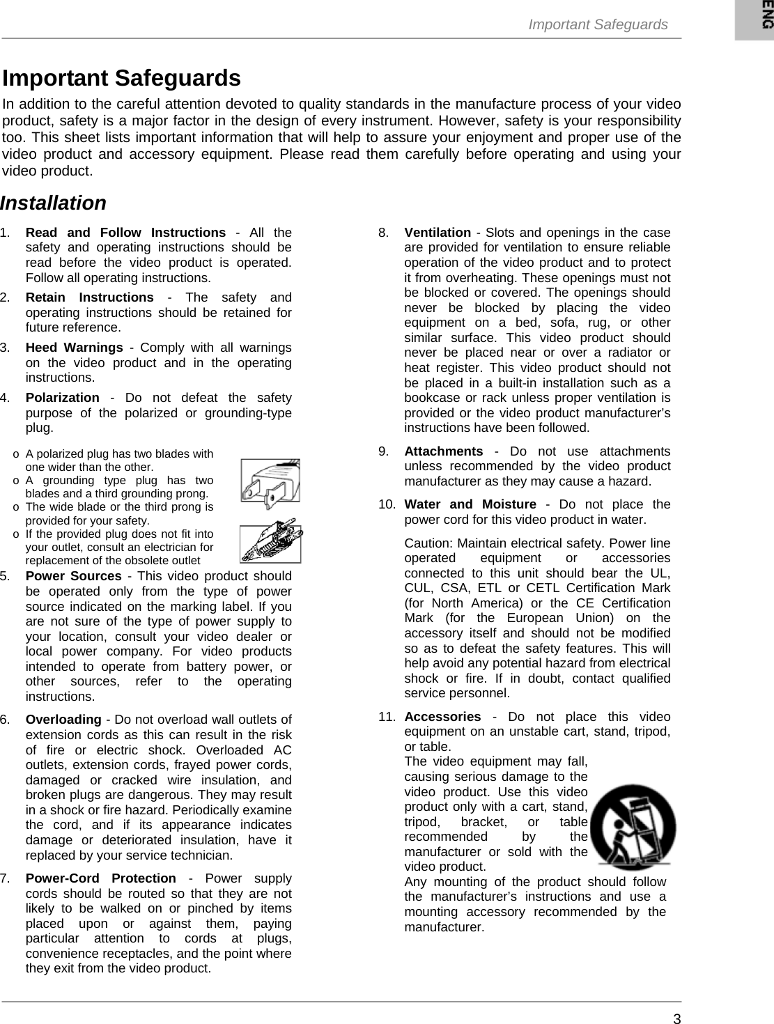  Important Safeguards     3Important Safeguards In addition to the careful attention devoted to quality standards in the manufacture process of your video product, safety is a major factor in the design of every instrument. However, safety is your responsibility too. This sheet lists important information that will help to assure your enjoyment and proper use of the video product and accessory equipment. Please read them carefully before operating and using your video product.    1.  Read and Follow Instructions - All the safety and operating instructions should be read before the video product is operated. Follow all operating instructions.  2.  Retain Instructions - The safety and operating instructions should be retained for future reference.  3.  Heed Warnings - Comply with all warnings on the video product and in the operating instructions.  4.  Polarization - Do not defeat the safety purpose of the polarized or grounding-type plug.                 5.  Power Sources - This video product should be operated only from the type of power source indicated on the marking label. If you are not sure of the type of power supply to your location, consult your video dealer or local power company. For video products intended to operate from battery power, or other sources, refer to the operating instructions.  6.  Overloading - Do not overload wall outlets of extension cords as this can result in the risk of fire or electric shock. Overloaded AC outlets, extension cords, frayed power cords, damaged or cracked wire insulation, and broken plugs are dangerous. They may result in a shock or fire hazard. Periodically examine the cord, and if its appearance indicates damage or deteriorated insulation, have it replaced by your service technician.  7.  Power-Cord Protection - Power supply cords should be routed so that they are not likely to be walked on or pinched by items placed upon or against them, paying particular attention to cords at plugs, convenience receptacles, and the point where they exit from the video product. 8. Ventilation - Slots and openings in the case are provided for ventilation to ensure reliable operation of the video product and to protect it from overheating. These openings must not be blocked or covered. The openings should never be blocked by placing the video equipment on a bed, sofa, rug, or other similar surface. This video product should never be placed near or over a radiator or heat register. This video product should not be placed in a built-in installation such as a bookcase or rack unless proper ventilation is provided or the video product manufacturer’s instructions have been followed.  9.  Attachments - Do not use attachments unless recommended by the video product manufacturer as they may cause a hazard.  10.  Water and Moisture - Do not place the power cord for this video product in water.   Caution: Maintain electrical safety. Power line operated equipment or accessories connected to this unit should bear the UL, CUL, CSA, ETL or CETL Certification Mark (for North America) or the CE Certification Mark (for the European Union) on the accessory itself and should not be modified so as to defeat the safety features. This will help avoid any potential hazard from electrical shock or fire. If in doubt, contact qualified service personnel.  11.  Accessories - Do not place this video equipment on an unstable cart, stand, tripod, or table.  The video equipment may fall, causing serious damage to the video product. Use this video product only with a cart, stand, tripod, bracket, or table recommended by the manufacturer or sold with the video product.  Any mounting of the product should follow the manufacturer’s instructions and use a mounting accessory recommended by the manufacturer.  Installation o  A polarized plug has two blades with one wider than the other. o A grounding type plug has two blades and a third grounding prong. o  The wide blade or the third prong is provided for your safety. o  If the provided plug does not fit into your outlet, consult an electrician for replacement of the obsolete outlet 