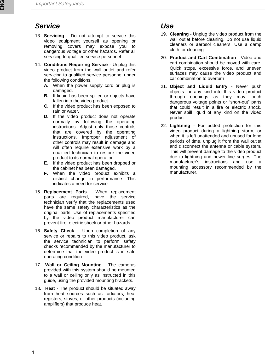  Important Safeguards    4     Service  13.  Servicing - Do not attempt to service this video equipment yourself as opening or removing covers may expose you to dangerous voltage or other hazards. Refer all servicing to qualified service personnel.  14.  Conditions Requiring Service - Unplug this video product from the wall outlet and refer servicing to qualified service personnel under the following conditions. A.  When the power supply cord or plug is damaged. B.  If liquid has been spilled or objects have fallen into the video product. C.  If the video product has been exposed to rain or water. D.  If the video product does not operate normally by following the operating instructions. Adjust only those controls that are covered by the operating instructions. Improper adjustment of other controls may result in damage and will often require extensive work by a qualified technician to restore the video product to its normal operation. E.  If the video product has been dropped or the cabinet has been damaged. F.  When the video product exhibits a distinct change in performance. This indicates a need for service.  15.  Replacement Parts - When replacement parts are required, have the service technician verify that the replacements used have the same safety characteristics as the original parts. Use of replacements specified by the video product manufacturer can prevent fire, electric shock or other hazards.  16.  Safety Check - Upon completion of any service or repairs to this video product, ask the service technician to perform safety checks recommended by the manufacturer to determine that the video product is in safe operating condition.  17.   Wall or Ceiling Mounting - The cameras provided with this system should be mounted to a wall or ceiling only as instructed in this guide, using the provided mounting brackets.  18.   Heat - The product should be situated away from heat sources such as radiators, heat registers, stoves, or other products (including amplifiers) that produce heat. Use 19.  Cleaning - Unplug the video product from the wall outlet before cleaning. Do not use liquid cleaners or aerosol cleaners. Use a damp cloth for cleaning.   20.  Product and Cart Combination - Video and cart combination should be moved with care. Quick stops, excessive force, and uneven surfaces may cause the video product and car combination to overturn  21.  Object and Liquid Entry - Never push objects for any kind into this video product through openings as they may touch dangerous voltage points or “short-out” parts that could result in a fire or electric shock. Never spill liquid of any kind on the video product  22.  Lightning - For added protection for this video product during a lightning storm, or when it is left unattended and unused for long periods of time, unplug it from the wall outlet and disconnect the antenna or cable system. This will prevent damage to the video product due to lightning and power line surges. The manufacturer’s instructions and use a mounting accessory recommended by the manufacturer. 