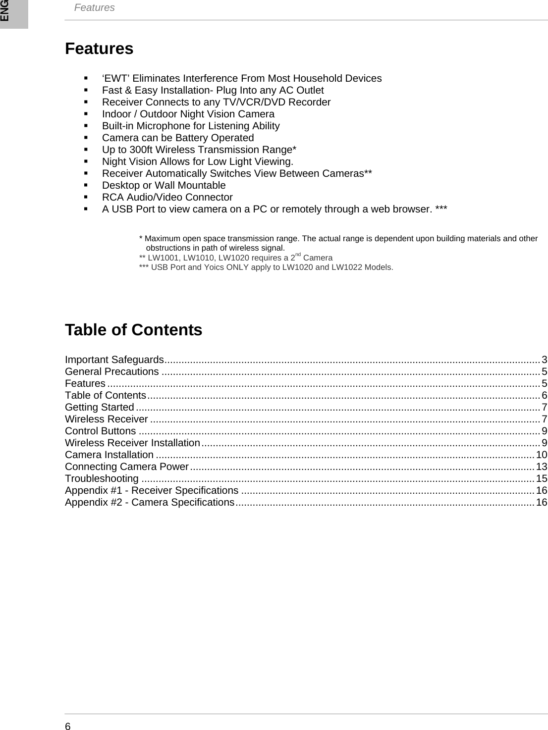  Features    6 Features    ‘EWT’ Eliminates Interference From Most Household Devices   Fast &amp; Easy Installation- Plug Into any AC Outlet   Receiver Connects to any TV/VCR/DVD Recorder   Indoor / Outdoor Night Vision Camera   Built-in Microphone for Listening Ability   Camera can be Battery Operated   Up to 300ft Wireless Transmission Range*   Night Vision Allows for Low Light Viewing.   Receiver Automatically Switches View Between Cameras**   Desktop or Wall Mountable   RCA Audio/Video Connector   A USB Port to view camera on a PC or remotely through a web browser. ***   * Maximum open space transmission range. The actual range is dependent upon building materials and other      obstructions in path of wireless signal. ** LW1001, LW1010, LW1020 requires a 2nd Camera *** USB Port and Yoics ONLY apply to LW1020 and LW1022 Models.    Table of Contents  Important Safeguards....................................................................................................................................3 General Precautions .....................................................................................................................................5 Features ........................................................................................................................................................5 Table of Contents..........................................................................................................................................6 Getting Started..............................................................................................................................................7 Wireless Receiver .........................................................................................................................................7 Control Buttons .............................................................................................................................................9 Wireless Receiver Installation.......................................................................................................................9 Camera Installation .....................................................................................................................................10 Connecting Camera Power.........................................................................................................................13 Troubleshooting ..........................................................................................................................................15 Appendix #1 - Receiver Specifications .......................................................................................................16 Appendix #2 - Camera Specifications.........................................................................................................16  