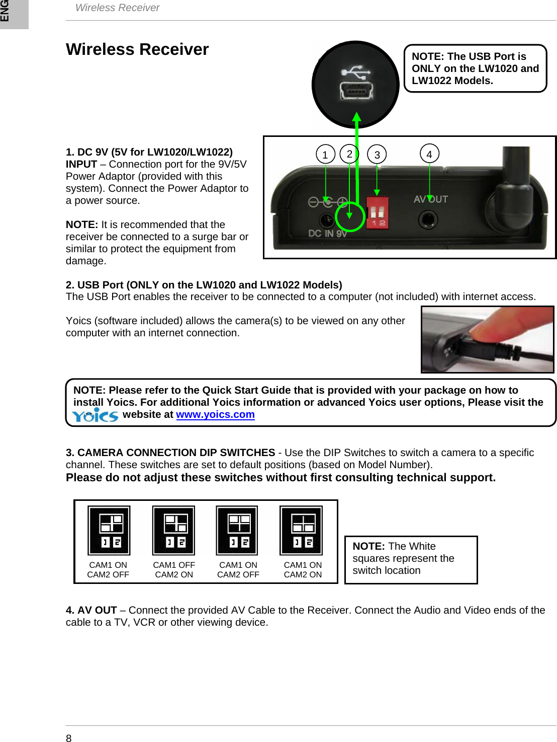  Wireless Receiver    8 Wireless Receiver        1. DC 9V (5V for LW1020/LW1022) INPUT – Connection port for the 9V/5V Power Adaptor (provided with this system). Connect the Power Adaptor to a power source.  NOTE: It is recommended that the receiver be connected to a surge bar or similar to protect the equipment from damage.  2. USB Port (ONLY on the LW1020 and LW1022 Models) The USB Port enables the receiver to be connected to a computer (not included) with internet access.   Yoics (software included) allows the camera(s) to be viewed on any other computer with an internet connection.        3. CAMERA CONNECTION DIP SWITCHES - Use the DIP Switches to switch a camera to a specific channel. These switches are set to default positions (based on Model Number).  Please do not adjust these switches without first consulting technical support.           4. AV OUT – Connect the provided AV Cable to the Receiver. Connect the Audio and Video ends of the cable to a TV, VCR or other viewing device.      134CAM1 ON CAM2 OFF  CAM1 OFF CAM2 ON  CAM1 ON CAM2 OFF NOTE: The White squares represent the switch location CAM1 ON CAM2 ON  NOTE: The USB Port is ONLY on the LW1020 and LW1022 Models. NOTE: Please refer to the Quick Start Guide that is provided with your package on how to install Yoics. For additional Yoics information or advanced Yoics user options, Please visit the                    website at www.yoics.com2