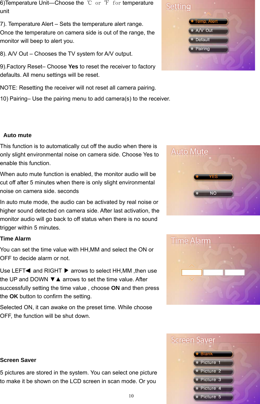  106)Temperature Unit—Choose the  ℃ or ℉ for temperature unit    7). Temperature Alert – Sets the temperature alert range. Once the temperature on camera side is out of the range, the monitor will beep to alert you. 8). A/V Out – Chooses the TV system for A/V output. 9).Factory Reset– Choose Yes to reset the receiver to factory defaults. All menu settings will be reset. NOTE: Resetting the receiver will not reset all camera pairing. 10) Pairing– Use the pairing menu to add camera(s) to the receiver.    Auto mute   This function is to automatically cut off the audio when there is only slight environmental noise on camera side. Choose Yes to enable this function. When auto mute function is enabled, the monitor audio will be cut off after 5 minutes when there is only slight environmental noise on camera side. seconds In auto mute mode, the audio can be activated by real noise or higher sound detected on camera side. After last activation, the monitor audio will go back to off status when there is no sound trigger within 5 minutes. Time Alarm You can set the time value with HH,MM and select the ON or OFF to decide alarm or not. Use LEFT  and RIGHT    arrows to select HH,MM ,then use the UP and DOWN ▼▲ arrows to set the time value. After successfully setting the time value , choose ON and then press the OK button to confirm the setting. Selected ON, it can awake on the preset time. While choose OFF, the function will be shut down.    Screen Saver 5 pictures are stored in the system. You can select one picture to make it be shown on the LCD screen in scan mode. Or you 