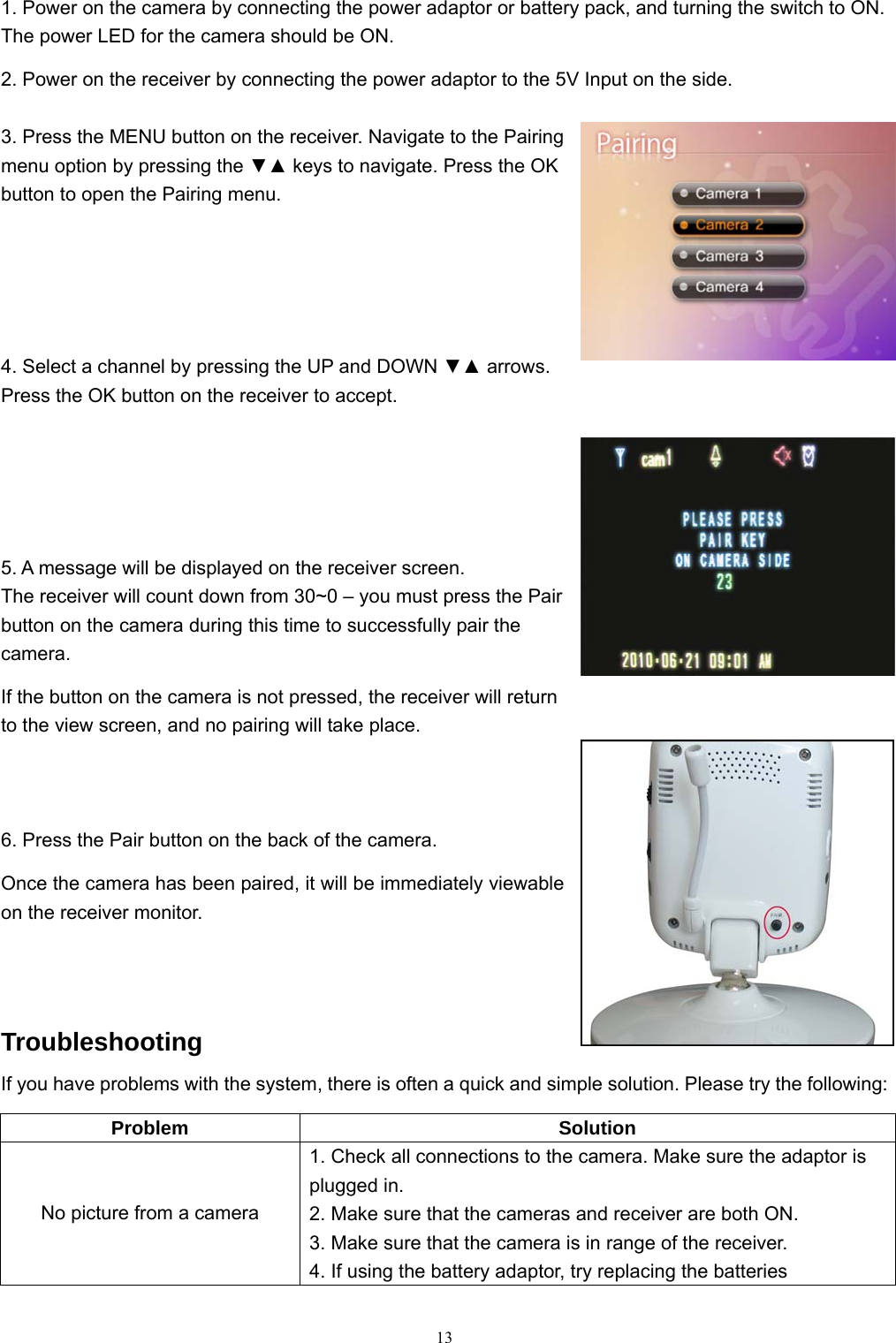  131. Power on the camera by connecting the power adaptor or battery pack, and turning the switch to ON. The power LED for the camera should be ON. 2. Power on the receiver by connecting the power adaptor to the 5V Input on the side. 3. Press the MENU button on the receiver. Navigate to the Pairing menu option by pressing the ▼▲ keys to navigate. Press the OK button to open the Pairing menu. 4. Select a channel by pressing the UP and DOWN ▼▲ arrows. Press the OK button on the receiver to accept. 5. A message will be displayed on the receiver screen. The receiver will count down from 30~0 – you must press the Pair button on the camera during this time to successfully pair the camera. If the button on the camera is not pressed, the receiver will return to the view screen, and no pairing will take place. 6. Press the Pair button on the back of the camera. Once the camera has been paired, it will be immediately viewable on the receiver monitor. Troubleshooting If you have problems with the system, there is often a quick and simple solution. Please try the following: Problem Solution No picture from a camera 1. Check all connections to the camera. Make sure the adaptor is plugged in. 2. Make sure that the cameras and receiver are both ON. 3. Make sure that the camera is in range of the receiver. 4. If using the battery adaptor, try replacing the batteries 