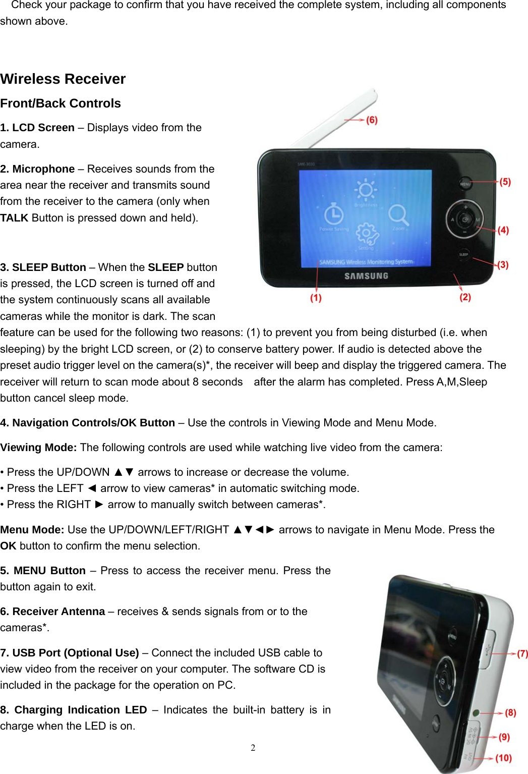  2 Check your package to confirm that you have received the complete system, including all components shown above.  Wireless Receiver Front/Back Controls 1. LCD Screen – Displays video from the camera. 2. Microphone – Receives sounds from the area near the receiver and transmits sound from the receiver to the camera (only when TALK Button is pressed down and held).  3. SLEEP Button – When the SLEEP button is pressed, the LCD screen is turned off and the system continuously scans all available cameras while the monitor is dark. The scan feature can be used for the following two reasons: (1) to prevent you from being disturbed (i.e. when sleeping) by the bright LCD screen, or (2) to conserve battery power. If audio is detected above the preset audio trigger level on the camera(s)*, the receiver will beep and display the triggered camera. The receiver will return to scan mode about 8 seconds   after the alarm has completed. Press A,M,Sleep button cancel sleep mode. 4. Navigation Controls/OK Button – Use the controls in Viewing Mode and Menu Mode. Viewing Mode: The following controls are used while watching live video from the camera: • Press the UP/DOWN ▲▼ arrows to increase or decrease the volume. • Press the LEFT ◄ arrow to view cameras* in automatic switching mode. • Press the RIGHT ► arrow to manually switch between cameras*. Menu Mode: Use the UP/DOWN/LEFT/RIGHT ▲▼◄► arrows to navigate in Menu Mode. Press the OK button to confirm the menu selection. 5. MENU Button – Press to access the receiver menu. Press the button again to exit. 6. Receiver Antenna – receives &amp; sends signals from or to the cameras*. 7. USB Port (Optional Use) – Connect the included USB cable to view video from the receiver on your computer. The software CD is included in the package for the operation on PC. 8. Charging Indication LED – Indicates the built-in battery is in charge when the LED is on. 