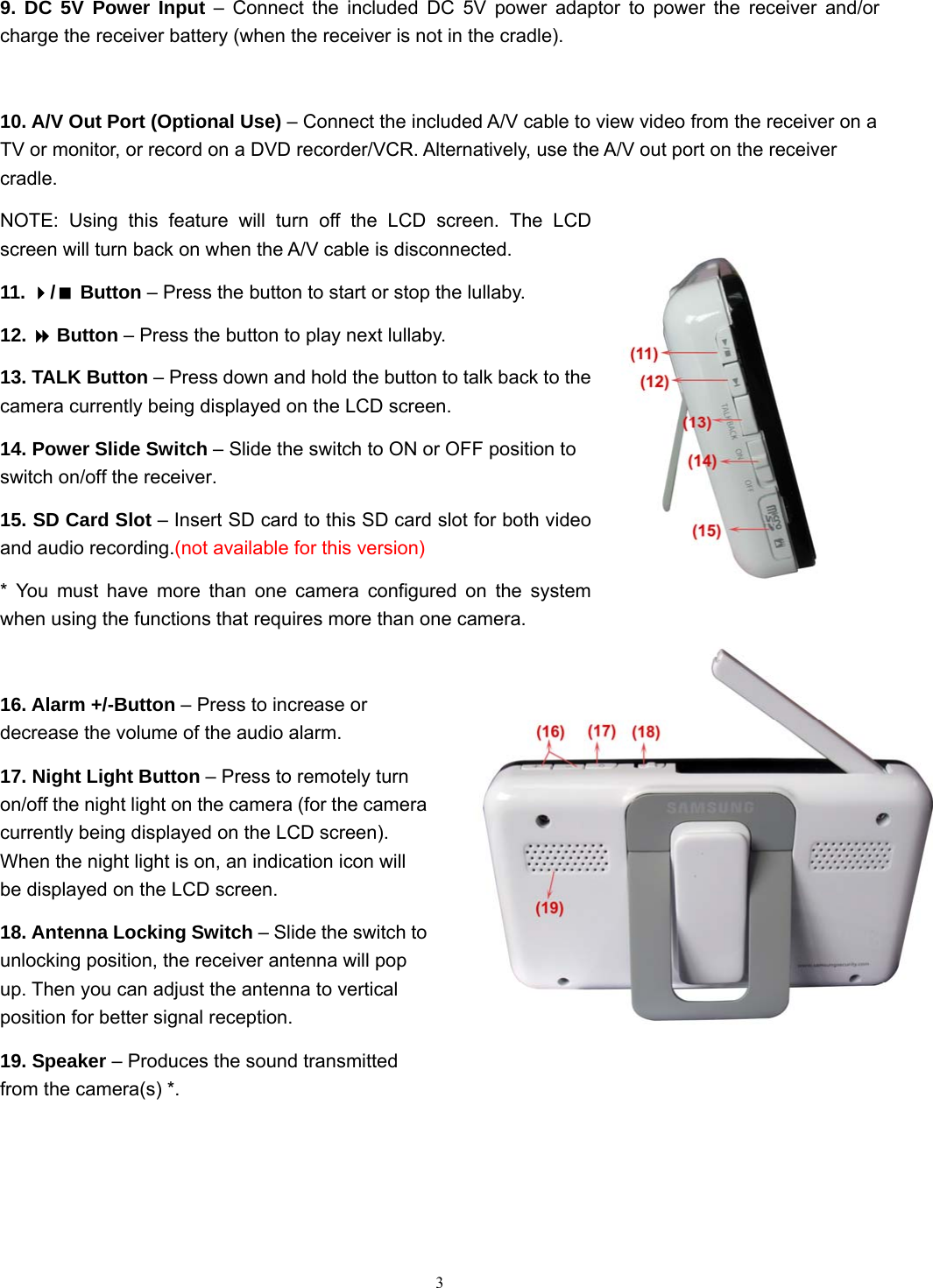  3 9. DC 5V Power Input – Connect the included DC 5V power adaptor to power the receiver and/or charge the receiver battery (when the receiver is not in the cradle).  10. A/V Out Port (Optional Use) – Connect the included A/V cable to view video from the receiver on a TV or monitor, or record on a DVD recorder/VCR. Alternatively, use the A/V out port on the receiver cradle. NOTE: Using this feature will turn off the LCD screen. The LCD screen will turn back on when the A/V cable is disconnected. 11. / Button – Press the button to start or stop the lullaby. 12.  Button – Press the button to play next lullaby. 13. TALK Button – Press down and hold the button to talk back to the camera currently being displayed on the LCD screen. 14. Power Slide Switch – Slide the switch to ON or OFF position to switch on/off the receiver. 15. SD Card Slot – Insert SD card to this SD card slot for both video and audio recording.(not available for this version) * You must have more than one camera configured on the system when using the functions that requires more than one camera.  16. Alarm +/-Button – Press to increase or decrease the volume of the audio alarm. 17. Night Light Button – Press to remotely turn on/off the night light on the camera (for the camera currently being displayed on the LCD screen). When the night light is on, an indication icon will be displayed on the LCD screen. 18. Antenna Locking Switch – Slide the switch to unlocking position, the receiver antenna will pop up. Then you can adjust the antenna to vertical position for better signal reception. 19. Speaker – Produces the sound transmitted from the camera(s) *.  