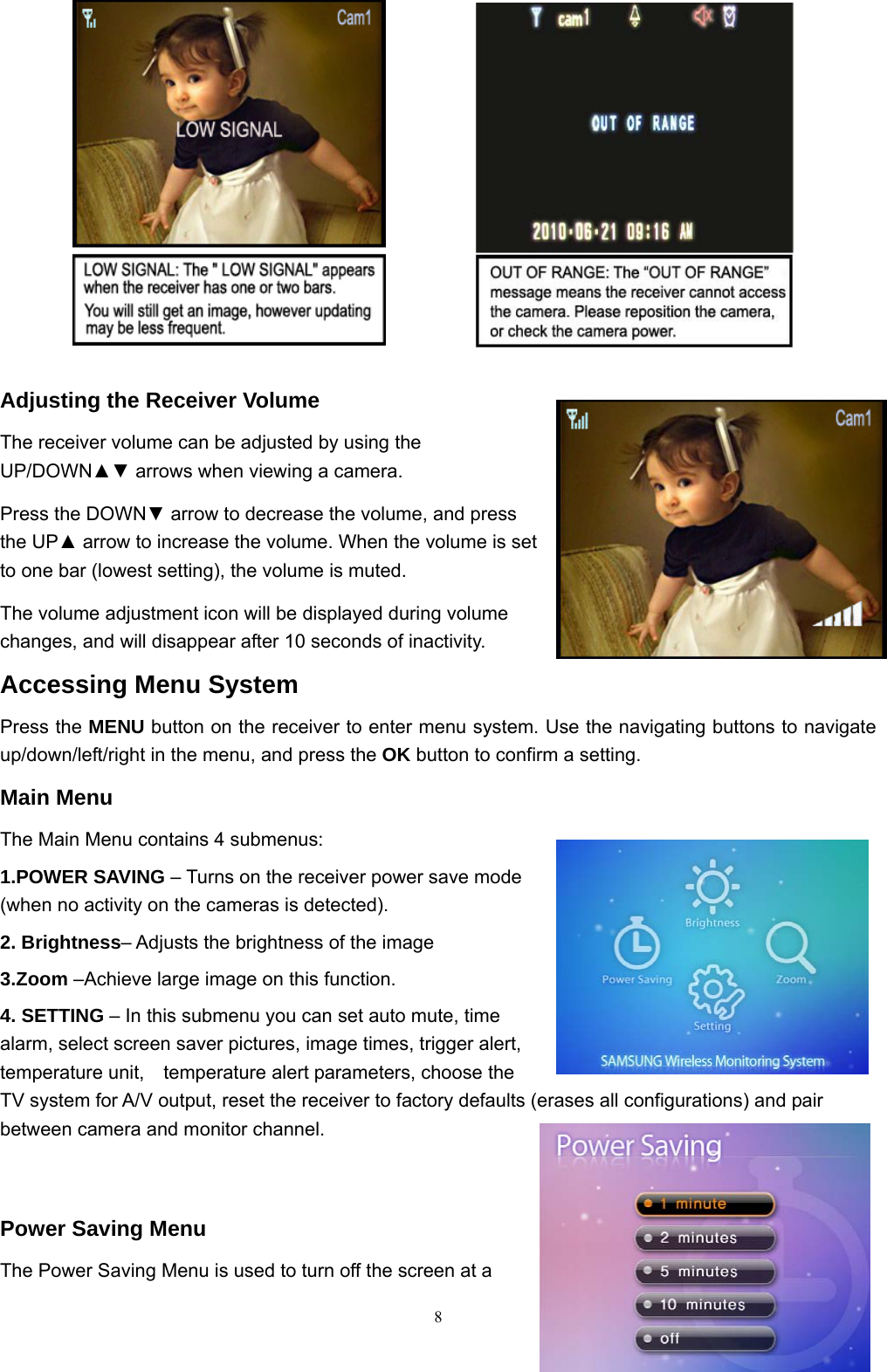  8         Adjusting the Receiver Volume The receiver volume can be adjusted by using the UP/DOWN▲▼ arrows when viewing a camera. Press the DOWN▼ arrow to decrease the volume, and press the UP▲ arrow to increase the volume. When the volume is set to one bar (lowest setting), the volume is muted. The volume adjustment icon will be displayed during volume changes, and will disappear after 10 seconds of inactivity. Accessing Menu System Press the MENU button on the receiver to enter menu system. Use the navigating buttons to navigate up/down/left/right in the menu, and press the OK button to confirm a setting. Main Menu The Main Menu contains 4 submenus: 1.POWER SAVING – Turns on the receiver power save mode (when no activity on the cameras is detected). 2. Brightness– Adjusts the brightness of the image 3.Zoom –Achieve large image on this function.               4. SETTING – In this submenu you can set auto mute, time alarm, select screen saver pictures, image times, trigger alert, temperature unit,    temperature alert parameters, choose the TV system for A/V output, reset the receiver to factory defaults (erases all configurations) and pair between camera and monitor channel.   Power Saving Menu The Power Saving Menu is used to turn off the screen at a 