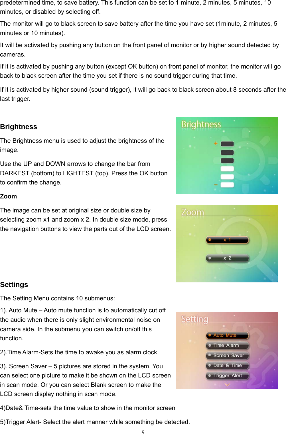  9predetermined time, to save battery. This function can be set to 1 minute, 2 minutes, 5 minutes, 10 minutes, or disabled by selecting off. The monitor will go to black screen to save battery after the time you have set (1minute, 2 minutes, 5 minutes or 10 minutes). It will be activated by pushing any button on the front panel of monitor or by higher sound detected by cameras. If it is activated by pushing any button (except OK button) on front panel of monitor, the monitor will go back to black screen after the time you set if there is no sound trigger during that time. If it is activated by higher sound (sound trigger), it will go back to black screen about 8 seconds after the last trigger.  Brightness The Brightness menu is used to adjust the brightness of the image. Use the UP and DOWN arrows to change the bar from DARKEST (bottom) to LIGHTEST (top). Press the OK button to confirm the change.   Zoom The image can be set at original size or double size by selecting zoom x1 and zoom x 2. In double size mode, press the navigation buttons to view the parts out of the LCD screen.    Settings The Setting Menu contains 10 submenus: 1). Auto Mute – Auto mute function is to automatically cut off the audio when there is only slight environmental noise on camera side. In the submenu you can switch on/off this function. 2).Time Alarm-Sets the time to awake you as alarm clock 3). Screen Saver – 5 pictures are stored in the system. You can select one picture to make it be shown on the LCD screen in scan mode. Or you can select Blank screen to make the LCD screen display nothing in scan mode. 4)Date&amp; Time-sets the time value to show in the monitor screen 5)Trigger Alert- Select the alert manner while something be detected. 