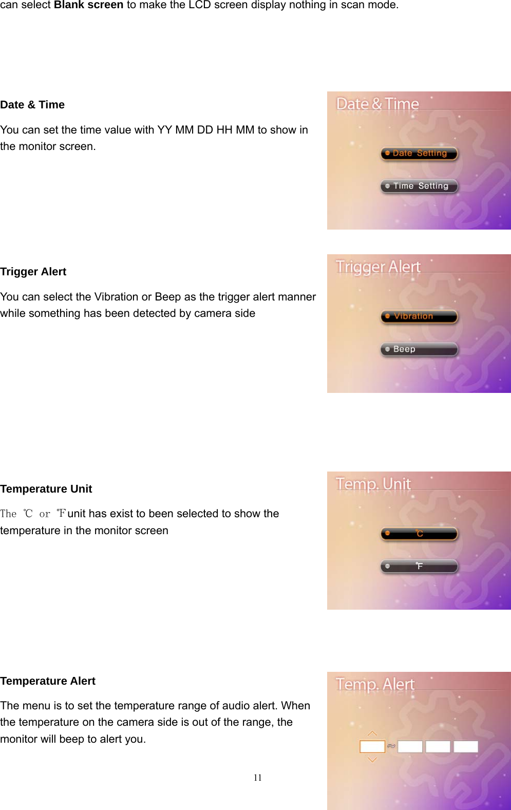  11can select Blank screen to make the LCD screen display nothing in scan mode.    Date &amp; Time You can set the time value with YY MM DD HH MM to show in the monitor screen.     Trigger Alert You can select the Vibration or Beep as the trigger alert manner while something has been detected by camera side       Temperature Unit   The ℃ or ℉unit has exist to been selected to show the temperature in the monitor screen      Temperature Alert The menu is to set the temperature range of audio alert. When the temperature on the camera side is out of the range, the monitor will beep to alert you. 