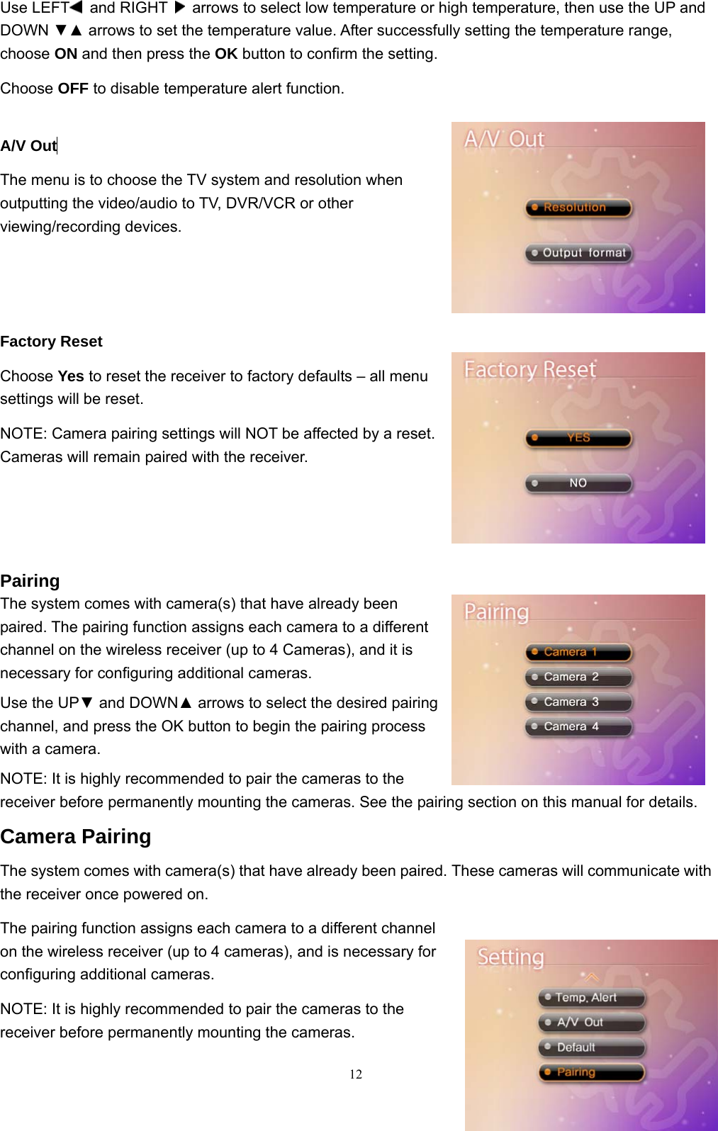  12Use LEFT  and RIGHT    arrows to select low temperature or high temperature, then use the UP and DOWN ▼▲ arrows to set the temperature value. After successfully setting the temperature range, choose ON and then press the OK button to confirm the setting. Choose OFF to disable temperature alert function.  A/V Out  The menu is to choose the TV system and resolution when outputting the video/audio to TV, DVR/VCR or other viewing/recording devices. Factory Reset Choose Yes to reset the receiver to factory defaults – all menu settings will be reset. NOTE: Camera pairing settings will NOT be affected by a reset. Cameras will remain paired with the receiver.    Pairing The system comes with camera(s) that have already been paired. The pairing function assigns each camera to a different channel on the wireless receiver (up to 4 Cameras), and it is necessary for configuring additional cameras. Use the UP▼ and DOWN▲ arrows to select the desired pairing channel, and press the OK button to begin the pairing process with a camera. NOTE: It is highly recommended to pair the cameras to the receiver before permanently mounting the cameras. See the pairing section on this manual for details. Camera Pairing The system comes with camera(s) that have already been paired. These cameras will communicate with the receiver once powered on. The pairing function assigns each camera to a different channel on the wireless receiver (up to 4 cameras), and is necessary for configuring additional cameras. NOTE: It is highly recommended to pair the cameras to the receiver before permanently mounting the cameras. 