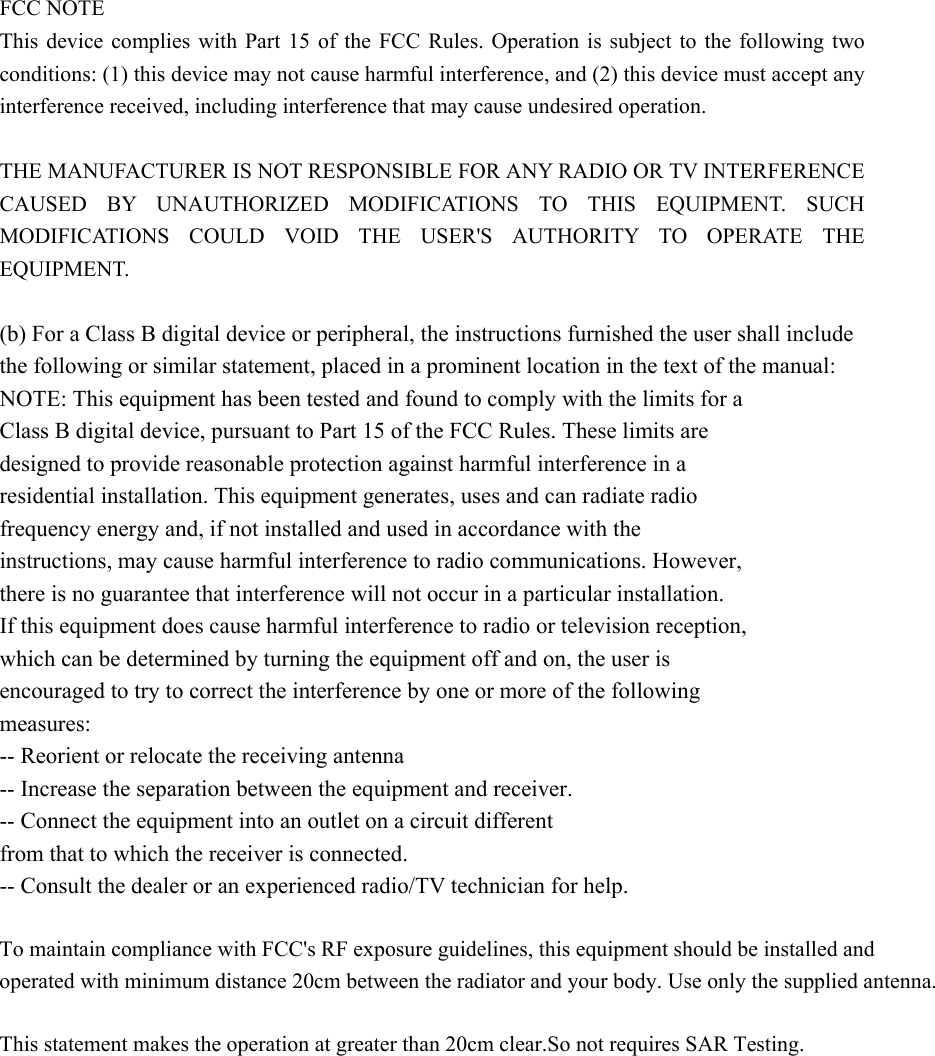 FCC NOTE This device complies with Part 15 of the FCC Rules. Operation is subject to the following two conditions: (1) this device may not cause harmful interference, and (2) this device must accept any interference received, including interference that may cause undesired operation.      THE MANUFACTURER IS NOT RESPONSIBLE FOR ANY RADIO OR TV INTERFERENCE CAUSED BY UNAUTHORIZED MODIFICATIONS TO THIS EQUIPMENT. SUCH MODIFICATIONS COULD VOID THE USER&apos;S AUTHORITY TO OPERATE THE EQUIPMENT.  (b) For a Class B digital device or peripheral, the instructions furnished the user shall include the following or similar statement, placed in a prominent location in the text of the manual:   NOTE: This equipment has been tested and found to comply with the limits for a   Class B digital device, pursuant to Part 15 of the FCC Rules. These limits are   designed to provide reasonable protection against harmful interference in a   residential installation. This equipment generates, uses and can radiate radio   frequency energy and, if not installed and used in accordance with the   instructions, may cause harmful interference to radio communications. However,   there is no guarantee that interference will not occur in a particular installation.   If this equipment does cause harmful interference to radio or television reception,   which can be determined by turning the equipment off and on, the user is   encouraged to try to correct the interference by one or more of the following   measures:  -- Reorient or relocate the receiving antenna -- Increase the separation between the equipment and receiver.   -- Connect the equipment into an outlet on a circuit different   from that to which the receiver is connected.   -- Consult the dealer or an experienced radio/TV technician for help.  To maintain compliance with FCC&apos;s RF exposure guidelines, this equipment should be installed andoperated with minimum distance 20cm between the radiator and your body. Use only the supplied antenna. This statement makes the operation at greater than 20cm clear.So not requires SAR Testing.       