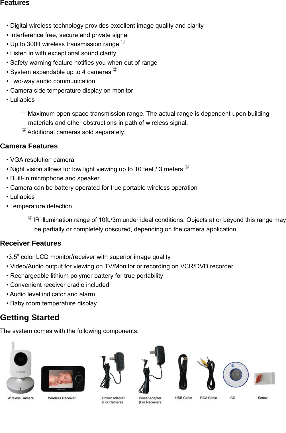  1Features • Digital wireless technology provides excellent image quality and clarity • Interference free, secure and private signal • Up to 300ft wireless transmission range ① • Listen in with exceptional sound clarity • Safety warning feature notifies you when out of range • System expandable up to 4 cameras ② • Two-way audio communication • Camera side temperature display on monitor • Lullabies ① Maximum open space transmission range. The actual range is dependent upon building materials and other obstructions in path of wireless signal. ② Additional cameras sold separately. Camera Features • VGA resolution camera • Night vision allows for low light viewing up to 10 feet / 3 meters ③    • Built-in microphone and speaker • Camera can be battery operated for true portable wireless operation • Lullabies • Temperature detection ③ IR illumination range of 10ft./3m under ideal conditions. Objects at or beyond this range may be partially or completely obscured, depending on the camera application. Receiver Features •3.5” color LCD monitor/receiver with superior image quality • Video/Audio output for viewing on TV/Monitor or recording on VCR/DVD recorder • Rechargeable lithium polymer battery for true portability • Convenient receiver cradle included • Audio level indicator and alarm • Baby room temperature display Getting Started The system comes with the following components:   