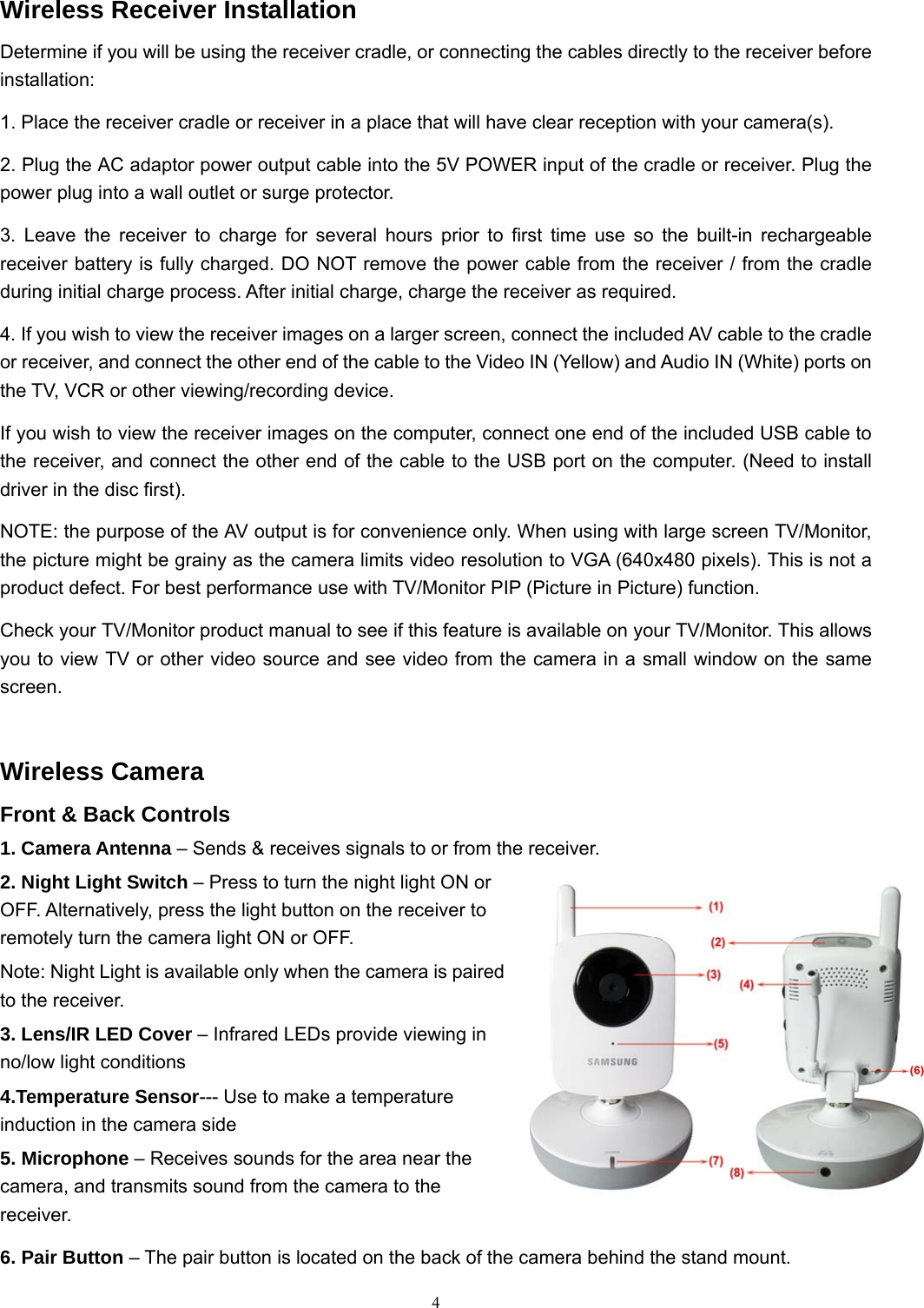  4Wireless Receiver Installation Determine if you will be using the receiver cradle, or connecting the cables directly to the receiver before installation: 1. Place the receiver cradle or receiver in a place that will have clear reception with your camera(s). 2. Plug the AC adaptor power output cable into the 5V POWER input of the cradle or receiver. Plug the power plug into a wall outlet or surge protector. 3. Leave the receiver to charge for several hours prior to first time use so the built-in rechargeable receiver battery is fully charged. DO NOT remove the power cable from the receiver / from the cradle during initial charge process. After initial charge, charge the receiver as required. 4. If you wish to view the receiver images on a larger screen, connect the included AV cable to the cradle or receiver, and connect the other end of the cable to the Video IN (Yellow) and Audio IN (White) ports on the TV, VCR or other viewing/recording device. If you wish to view the receiver images on the computer, connect one end of the included USB cable to the receiver, and connect the other end of the cable to the USB port on the computer. (Need to install driver in the disc first). NOTE: the purpose of the AV output is for convenience only. When using with large screen TV/Monitor, the picture might be grainy as the camera limits video resolution to VGA (640x480 pixels). This is not a product defect. For best performance use with TV/Monitor PIP (Picture in Picture) function. Check your TV/Monitor product manual to see if this feature is available on your TV/Monitor. This allows you to view TV or other video source and see video from the camera in a small window on the same screen. Wireless Camera Front &amp; Back Controls 1. Camera Antenna – Sends &amp; receives signals to or from the receiver. 2. Night Light Switch – Press to turn the night light ON or OFF. Alternatively, press the light button on the receiver to remotely turn the camera light ON or OFF. Note: Night Light is available only when the camera is paired to the receiver. 3. Lens/IR LED Cover – Infrared LEDs provide viewing in no/low light conditions 4.Temperature Sensor--- Use to make a temperature induction in the camera side 5. Microphone – Receives sounds for the area near the camera, and transmits sound from the camera to the receiver. 6. Pair Button – The pair button is located on the back of the camera behind the stand mount. 