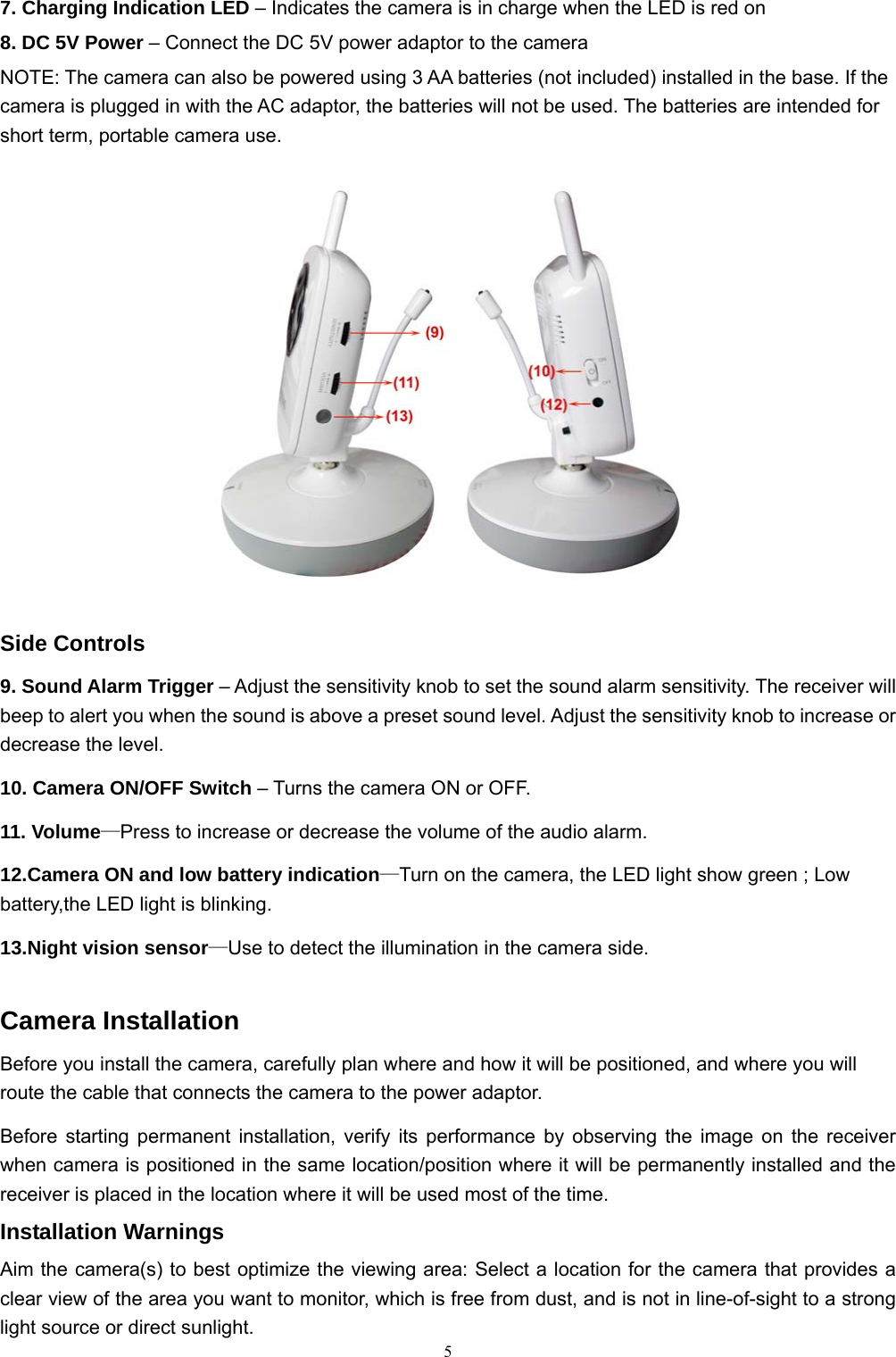  57. Charging Indication LED – Indicates the camera is in charge when the LED is red on 8. DC 5V Power – Connect the DC 5V power adaptor to the camera NOTE: The camera can also be powered using 3 AA batteries (not included) installed in the base. If the camera is plugged in with the AC adaptor, the batteries will not be used. The batteries are intended for short term, portable camera use.      Side Controls 9. Sound Alarm Trigger – Adjust the sensitivity knob to set the sound alarm sensitivity. The receiver will beep to alert you when the sound is above a preset sound level. Adjust the sensitivity knob to increase or decrease the level. 10. Camera ON/OFF Switch – Turns the camera ON or OFF. 11. Volume—Press to increase or decrease the volume of the audio alarm. 12.Camera ON and low battery indication—Turn on the camera, the LED light show green ; Low battery,the LED light is blinking. 13.Night vision sensor—Use to detect the illumination in the camera side. Camera Installation Before you install the camera, carefully plan where and how it will be positioned, and where you will route the cable that connects the camera to the power adaptor. Before starting permanent installation, verify its performance by observing the image on the receiver when camera is positioned in the same location/position where it will be permanently installed and the receiver is placed in the location where it will be used most of the time. Installation Warnings Aim the camera(s) to best optimize the viewing area: Select a location for the camera that provides a clear view of the area you want to monitor, which is free from dust, and is not in line-of-sight to a strong light source or direct sunlight. 