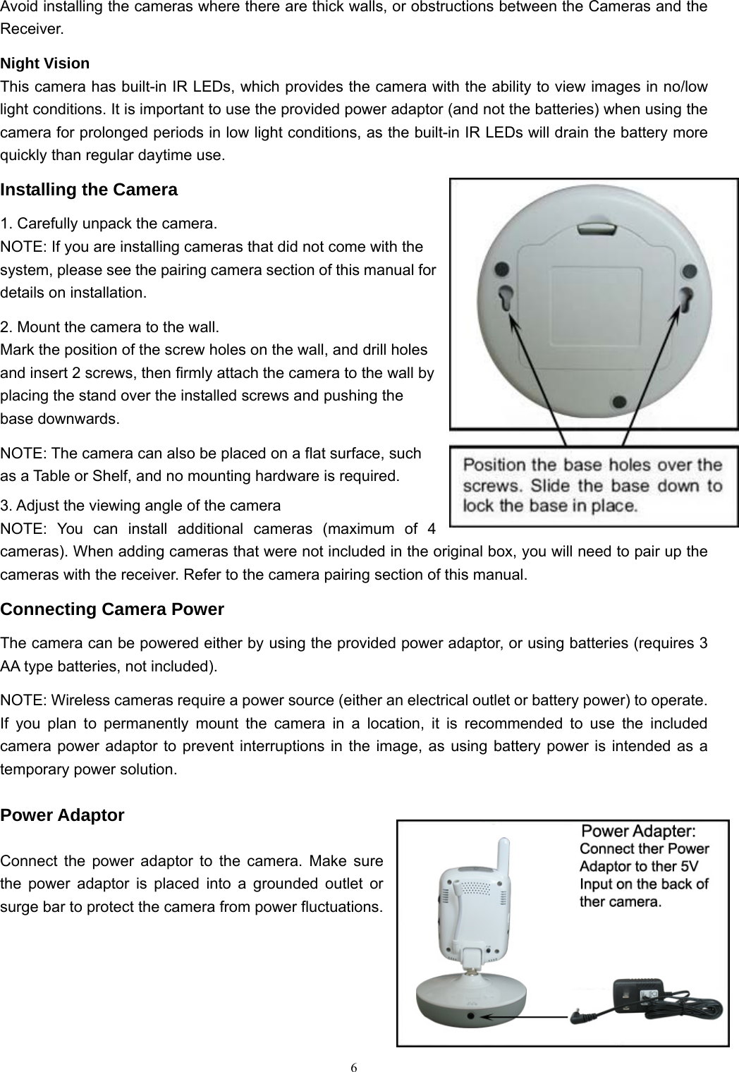  6Avoid installing the cameras where there are thick walls, or obstructions between the Cameras and the Receiver. Night Vision This camera has built-in IR LEDs, which provides the camera with the ability to view images in no/low light conditions. It is important to use the provided power adaptor (and not the batteries) when using the camera for prolonged periods in low light conditions, as the built-in IR LEDs will drain the battery more quickly than regular daytime use. Installing the Camera 1. Carefully unpack the camera. NOTE: If you are installing cameras that did not come with the system, please see the pairing camera section of this manual for details on installation. 2. Mount the camera to the wall. Mark the position of the screw holes on the wall, and drill holes and insert 2 screws, then firmly attach the camera to the wall by placing the stand over the installed screws and pushing the base downwards. NOTE: The camera can also be placed on a flat surface, such as a Table or Shelf, and no mounting hardware is required. 3. Adjust the viewing angle of the camera NOTE: You can install additional cameras (maximum of 4 cameras). When adding cameras that were not included in the original box, you will need to pair up the cameras with the receiver. Refer to the camera pairing section of this manual. Connecting Camera Power The camera can be powered either by using the provided power adaptor, or using batteries (requires 3 AA type batteries, not included). NOTE: Wireless cameras require a power source (either an electrical outlet or battery power) to operate. If you plan to permanently mount the camera in a location, it is recommended to use the included camera power adaptor to prevent interruptions in the image, as using battery power is intended as a temporary power solution.  Power Adaptor  Connect the power adaptor to the camera. Make sure the power adaptor is placed into a grounded outlet or surge bar to protect the camera from power fluctuations.   