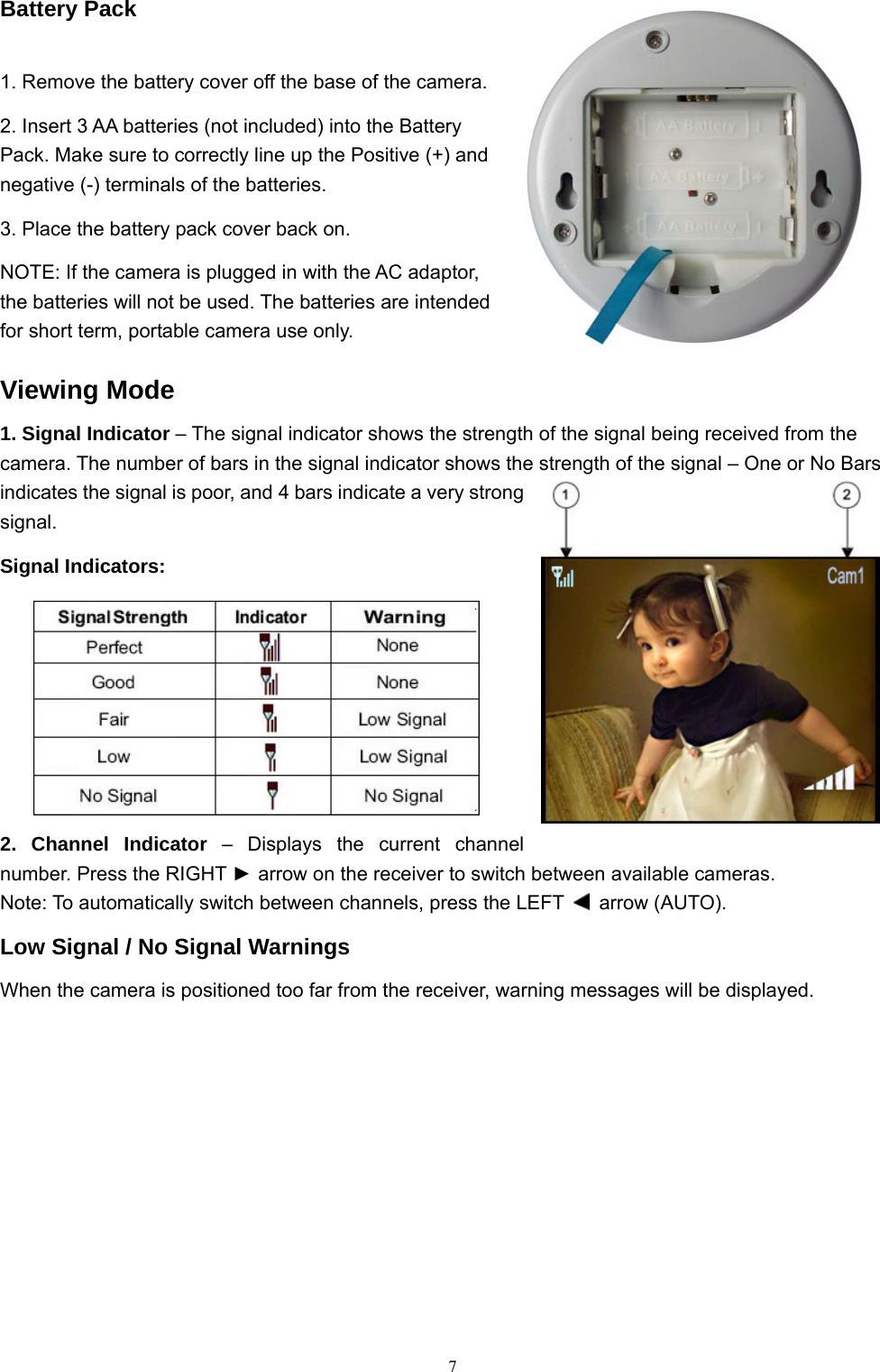  7Battery Pack 1. Remove the battery cover off the base of the camera. 2. Insert 3 AA batteries (not included) into the Battery Pack. Make sure to correctly line up the Positive (+) and negative (-) terminals of the batteries. 3. Place the battery pack cover back on. NOTE: If the camera is plugged in with the AC adaptor, the batteries will not be used. The batteries are intended for short term, portable camera use only. Viewing Mode 1. Signal Indicator – The signal indicator shows the strength of the signal being received from the camera. The number of bars in the signal indicator shows the strength of the signal – One or No Bars indicates the signal is poor, and 4 bars indicate a very strong signal. Signal Indicators: 2. Channel Indicator – Displays the current channel number. Press the RIGHT ► arrow on the receiver to switch between available cameras. Note: To automatically switch between channels, press the LEFT   arrow (AUTO). Low Signal / No Signal Warnings   When the camera is positioned too far from the receiver, warning messages will be displayed. 