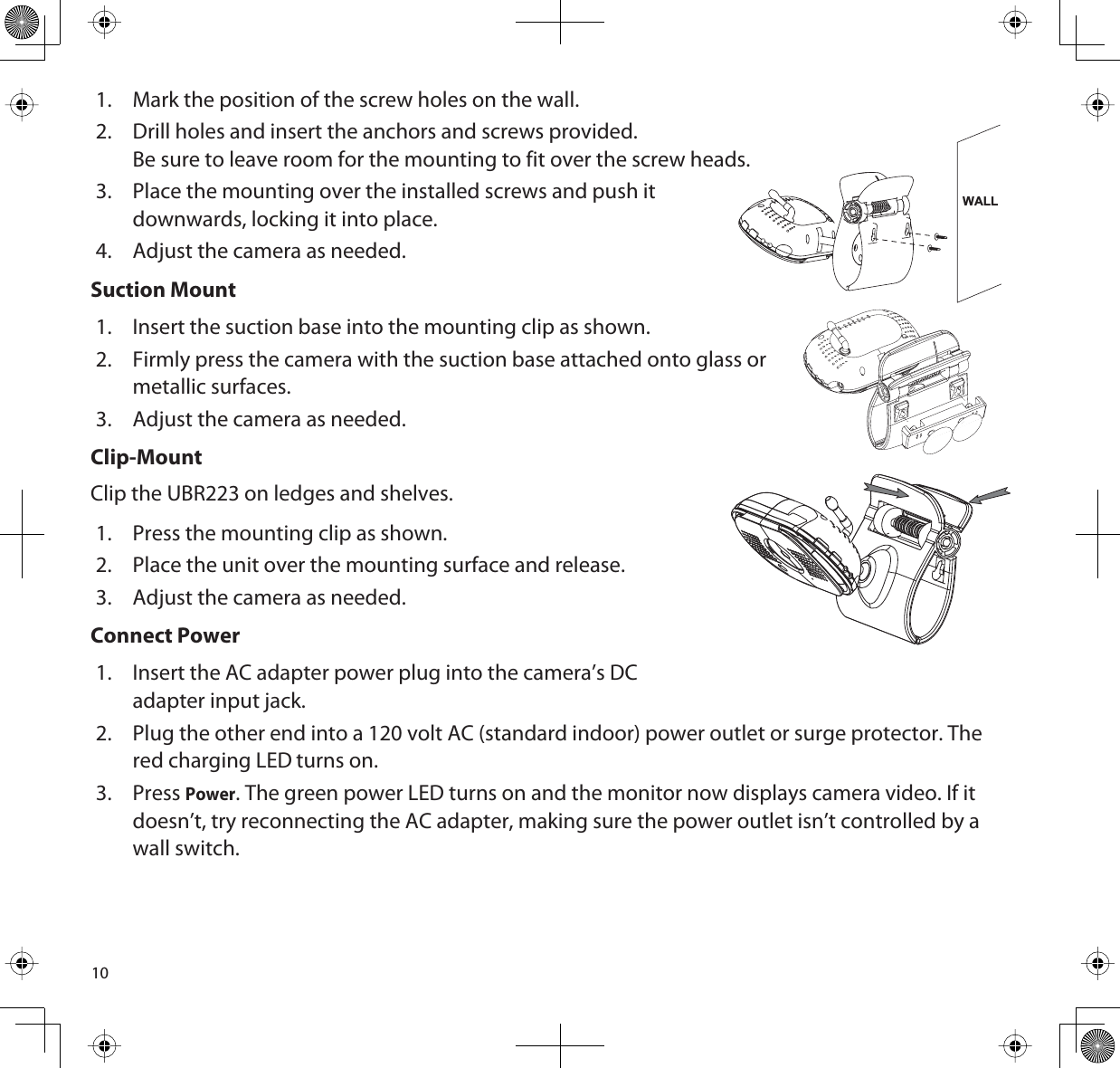 101. Mark the position of the screw holes on the wall. 2. Drill holes and insert the anchors and screws provided.Be sure to leave room for the mounting to fit over the screw heads. 3. Place the mounting over the installed screws and push itdownwards, locking it into place.4. Adjust the camera as needed. Suction Mount1. Insert the suction base into the mounting clip as shown.2. Firmly press the camera with the suction base attached onto glass or metallic surfaces.3. Adjust the camera as needed.Clip-MountClip the UBR223 on ledges and shelves. 1. Press the mounting clip as shown.2. Place the unit over the mounting surface and release. 3. Adjust the camera as needed.Connect Power1. Insert the AC adapter power plug into the camera’s DC adapter input jack. 2. Plug the other end into a 120 volt AC (standard indoor) power outlet or surge protector. The red charging LED turns on.3. PressPower. The green power LED turns on and the monitor now displays camera video. If it doesn’t, try reconnecting the AC adapter, making sure the power outlet isn’t controlled by a wall switch.WALL