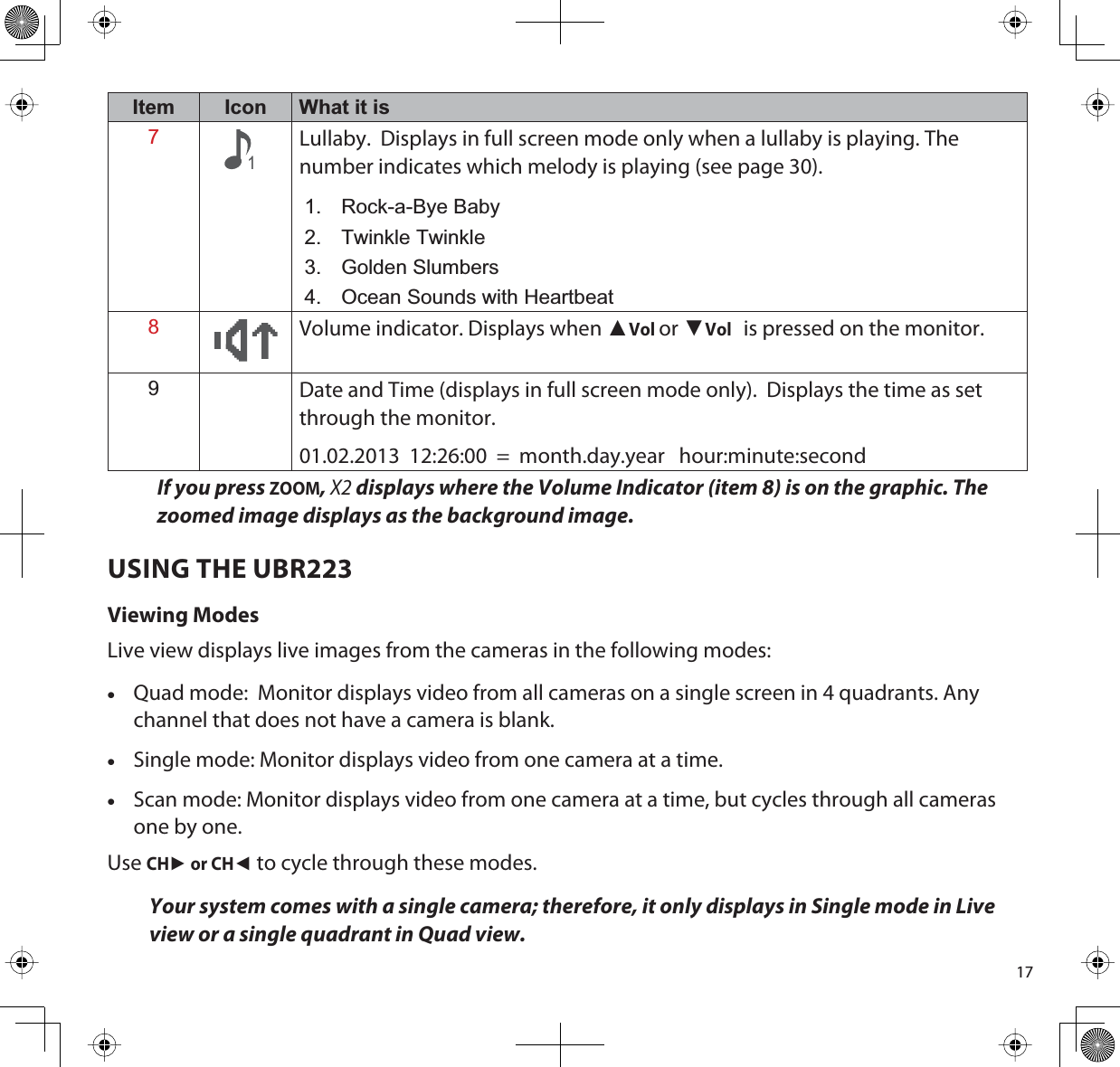 17Item Icon What it is71Lullaby.  Displays in full screen mode only when a lullaby is playing. The number indicates which melody is playing (see page 30).1. Rock-a-Bye Baby2. Twinkle Twinkle3. Golden Slumbers4. Ocean Sounds with Heartbeat8Volume indicator. Displays when ŸVolor źVol is pressed on the monitor.9Date and Time (displays in full screen mode only).  Displays the time as set through the monitor. 01.02.2013  12:26:00  =  month.day.year   hour:minute:secondIf you press ZOOM,X2 displays where the Volume Indicator (item 8) is on the graphic. The zoomed image displays as the background image.USING THE UBR223Viewing ModesLive view displays live images from the cameras in the following modes:xQuad mode:  Monitor displays video from all cameras on a single screen in 4 quadrants. Any channel that does not have a camera is blank.xSingle mode: Monitor displays video from one camera at a time.xScan mode: Monitor displays video from one camera at a time, but cycles through all cameras one by one.UseCHŹ or CHŻto cycle through these modes.Your system comes with a single camera; therefore, it only displays in Single mode in Live view or a single quadrant in Quad view.