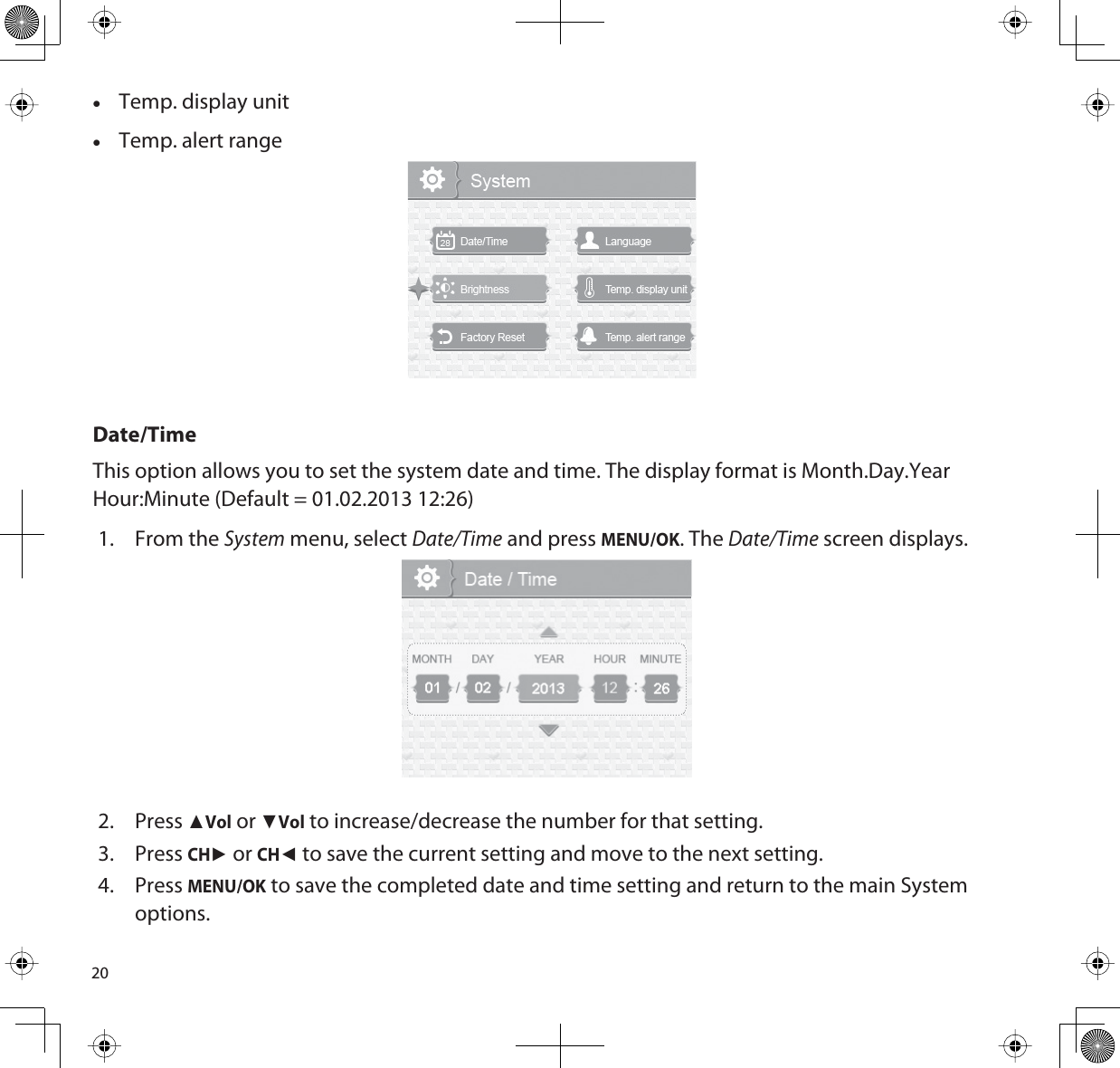 20xTemp. display unitxTemp. alert rangeDate/TimeThis option allows you to set the system date and time. The display format is Month.Day.YearHour:Minute (Default = 01.02.2013 12:26)1. From the System menu, select Date/Time and press MENU/OK. The Date/Time screen displays.2. PressŸVol or źVol to increase/decrease the number for that setting. 3. PressCHŹ or CHŻ to save the current setting and move to the next setting. 4. PressMENU/OK to save the completed date and time setting and return to the main System options.