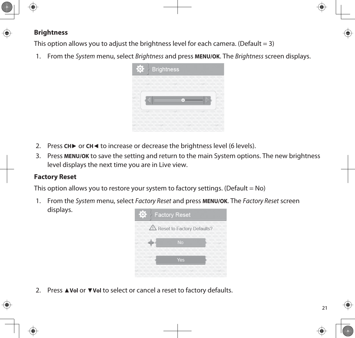 21BrightnessThis option allows you to adjust the brightness level for each camera. (Default = 3)1. From the System menu, select Brightness and press MENU/OK. The Brightness screen displays.2. PressCHŹ or CHŻ to increase or decrease the brightness level (6 levels). 3. PressMENU/OK to save the setting and return to the main System options. The new brightness level displays the next time you are in Live view.Factory ResetThis option allows you to restore your system to factory settings. (Default = No)1. From the System menu, select Factory Reset and press MENU/OK. The Factory Reset screen displays.2. PressŸVol or źVol to select or cancel a reset to factory defaults. 