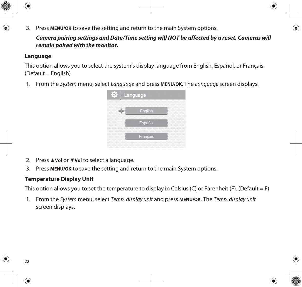 223. PressMENU/OK to save the setting and return to the main System options.Camera pairing settings and Date/Time setting will NOT be affected by a reset. Cameras will remain paired with the monitor. LanguageThis option allows you to select the system’s display language from English, Español, or Français. (Default = English)1. From the System menu, select Language and press MENU/OK. The Language screen displays.2. PressŸVol or źVol to select a language. 3. PressMENU/OK to save the setting and return to the main System options.Temperature Display UnitThis option allows you to set the temperature to display in Celsius (C) or Farenheit (F). (Default = F)1. From the System menu, select Temp. display unit and press MENU/OK. The Temp. display unit screen displays.