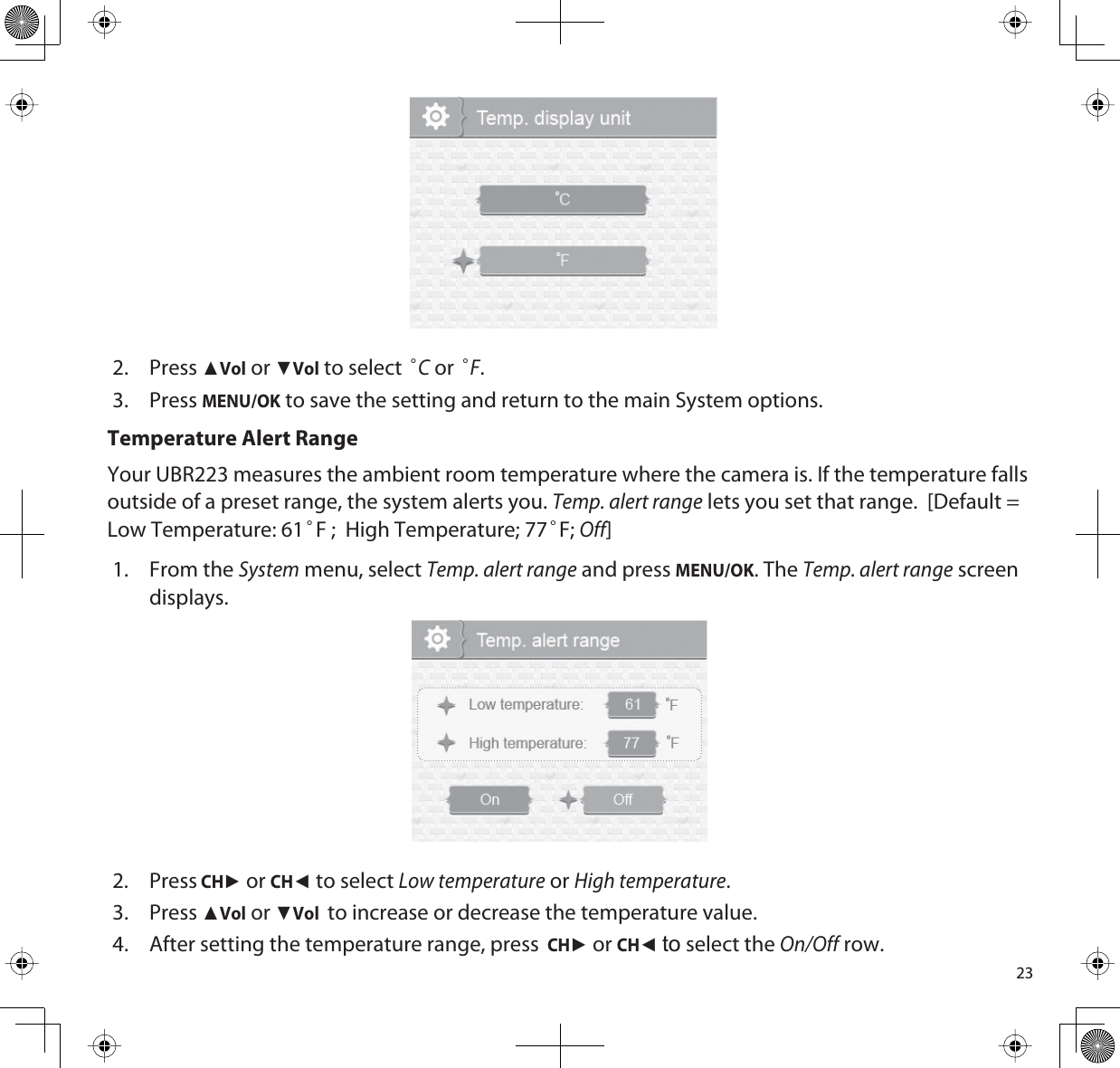 232. PressŸVol or źVol to select °C or °F.3. PressMENU/OK to save the setting and return to the main System options.Temperature Alert RangeYour UBR223 measures the ambient room temperature where the camera is. If the temperature falls outside of a preset range, the system alerts you. Temp. alert range lets you set that range.  [Default =   Low Temperature: 61°F ;  High Temperature; 77°F;Off]1. From the System menu, select Temp. alert range and press MENU/OK. The Temp. alert range screen displays.2. Press CHŹ or CHŻto select Low temperature or High temperature.3. PressŸVol or źVol to increase or decrease the temperature value. 4. After setting the temperature range, press  CHŹ or CHŻto select the On/Off row. 