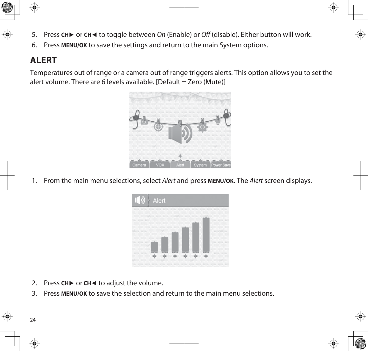 245. PressCHŹ or CHŻ to toggle between On (Enable) or Off (disable). Either button will work.6. PressMENU/OK to save the settings and return to the main System options.ALERTTemperatures out of range or a camera out of range triggers alerts. This option allows you to set the alert volume. There are 6 levels available. [Default = Zero (Mute)]1. From the main menu selections, select Alert and press MENU/OK. The Alert screen displays.2. PressCHŹ or CHŻ to adjust the volume. 3. PressMENU/OK to save the selection and return to the main menu selections.