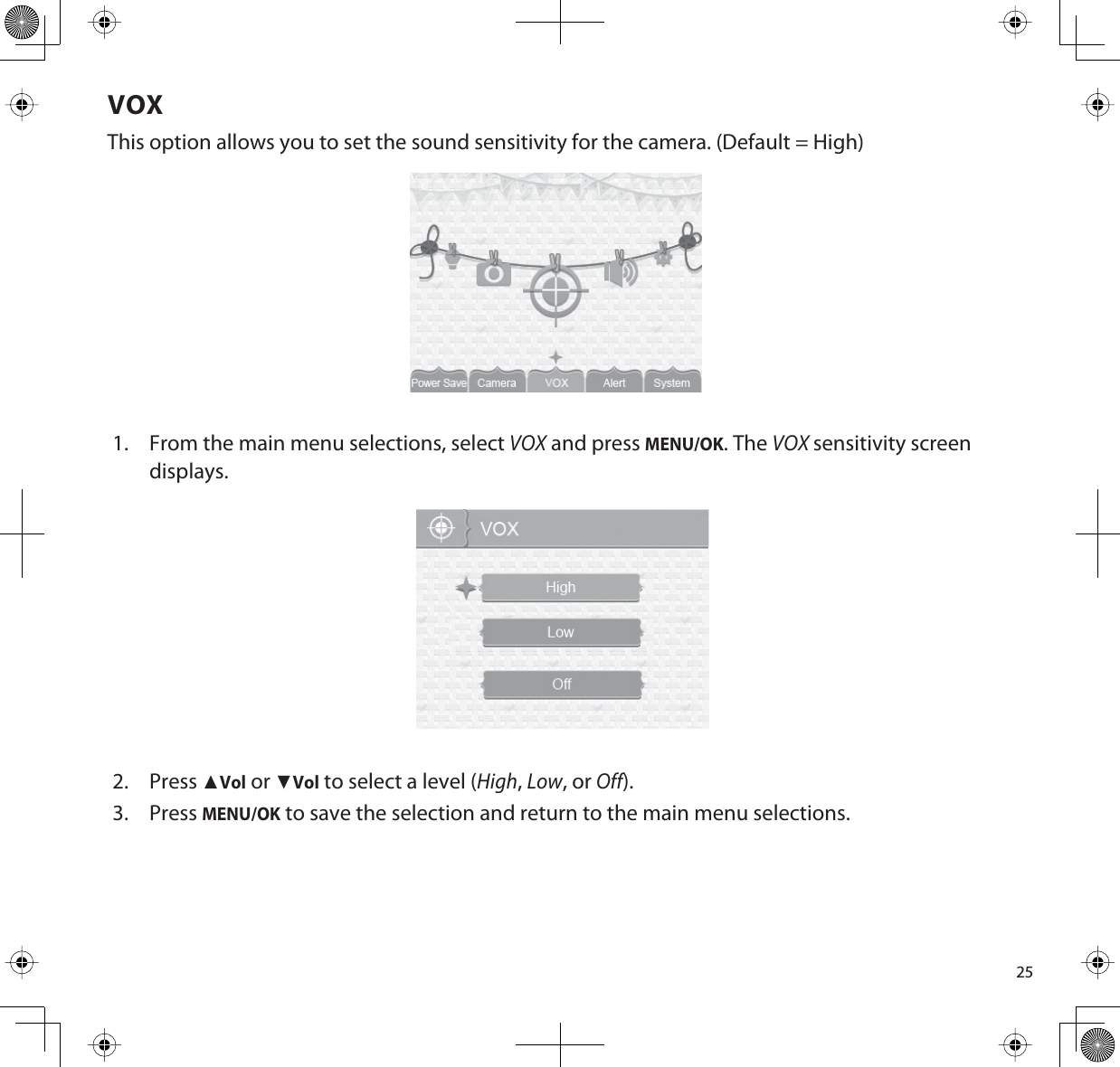 25VOXThis option allows you to set the sound sensitivity for the camera. (Default = High)1. From the main menu selections, select VOX and press MENU/OK. The VOXsensitivity screen displays.2. PressŸVol or źVol to select a level (High,Low, or Off).3. PressMENU/OK to save the selection and return to the main menu selections.