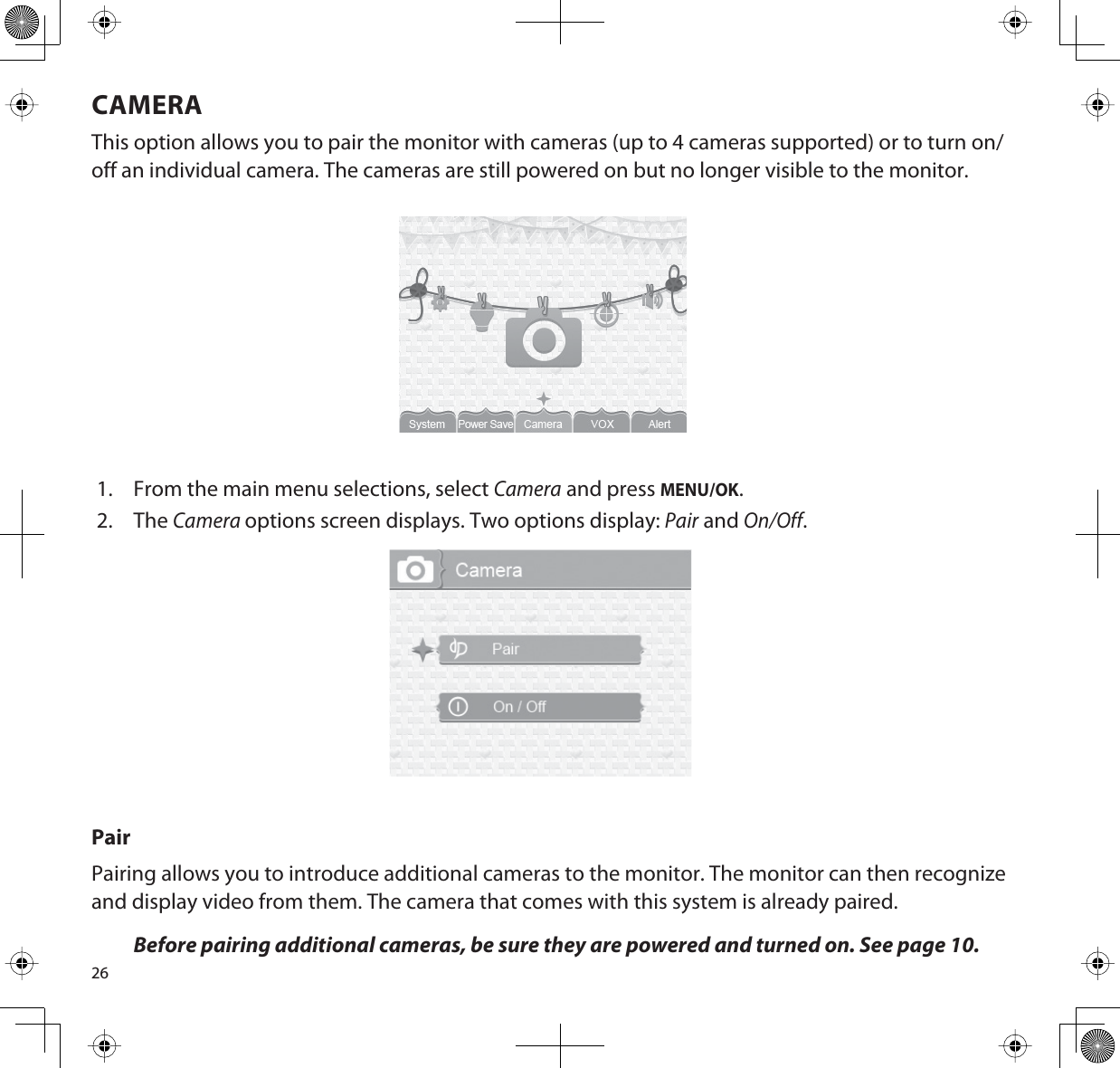 26CAMERAThis option allows you to pair the monitor with cameras (up to 4 cameras supported) or to turn on/off an individual camera. The cameras are still powered on but no longer visible to the monitor.1. From the main menu selections, select Camera and press MENU/OK.2. TheCameraoptions screen displays. Two options display: Pair and On/Off.PairPairing allows you to introduce additional cameras to the monitor. The monitor can then recognize and display video from them. The camera that comes with this system is already paired.Before pairing additional cameras, be sure they are powered and turned on. See page 10.