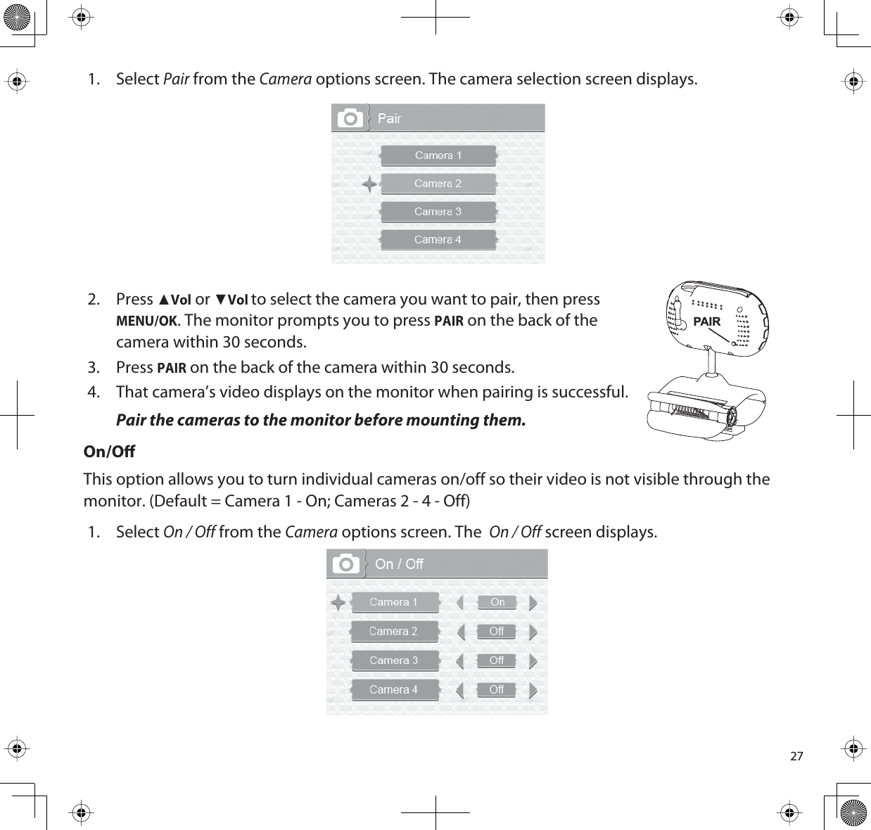 271. SelectPair from the Camera options screen. The camera selection screen displays.2. PressŸVol or źVolto select the camera you want to pair, then pressMENU/OK. The monitor prompts you to press PAIR on the back of thecamera within 30 seconds.3. PressPAIR on the back of the camera within 30 seconds. 4. That camera’s video displays on the monitor when pairing is successful.Pair the cameras to the monitor before mounting them. On/OThis option allows you to turn individual cameras on/off so their video is not visible through the monitor. (Default = Camera 1 - On; Cameras 2 - 4 - Off) 1. SelectOn / Off from the Camera options screen. TheOn / Off screen displays.PAIR