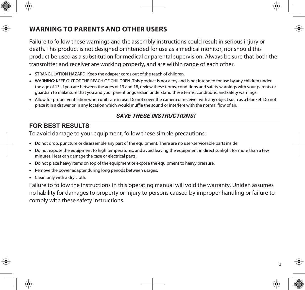 3WARNING TO PARENTS AND OTHER USERSFailure to follow these warnings and the assembly instructions could result in serious injury or death. This product is not designed or intended for use as a medical monitor, nor should this product be used as a substitution for medical or parental supervision. Always be sure that both the transmitter and receiver are working properly, and are within range of each other. xSTRANGULATION HAZARD. Keep the adapter cords out of the reach of children. xWARNING: KEEP OUT OF THE REACH OF CHILDREN. This product is not a toy and is not intended for use by any children under the age of 13. If you are between the ages of 13 and 18, review these terms, conditions and safety warnings with your parents or guardian to make sure that you and your parent or guardian understand these terms, conditions, and safety warnings.xAllow for proper ventilation when units are in use. Do not cover the camera or receiver with any object such as a blanket. Do not place it in a drawer or in any location which would mue the sound or interfere with the normal ow of air.   SAVE THESE INSTRUCTIONS!FOR BEST RESULTSTo avoid damage to your equipment, follow these simple precautions:xDo not drop, puncture or disassemble any part of the equipment. There are no user-serviceable parts inside.xDo not expose the equipment to high temperatures, and avoid leaving the equipment in direct sunlight for more than a few minutes. Heat can damage the case or electrical parts.xDo not place heavy items on top of the equipment or expose the equipment to heavy pressure.xRemove the power adapter during long periods between usages.xClean only with a dry cloth.Failure to follow the instructions in this operating manual will void the warranty. Uniden assumes no liability for damages to property or injury to persons caused by improper handling or failure to comply with these safety instructions.