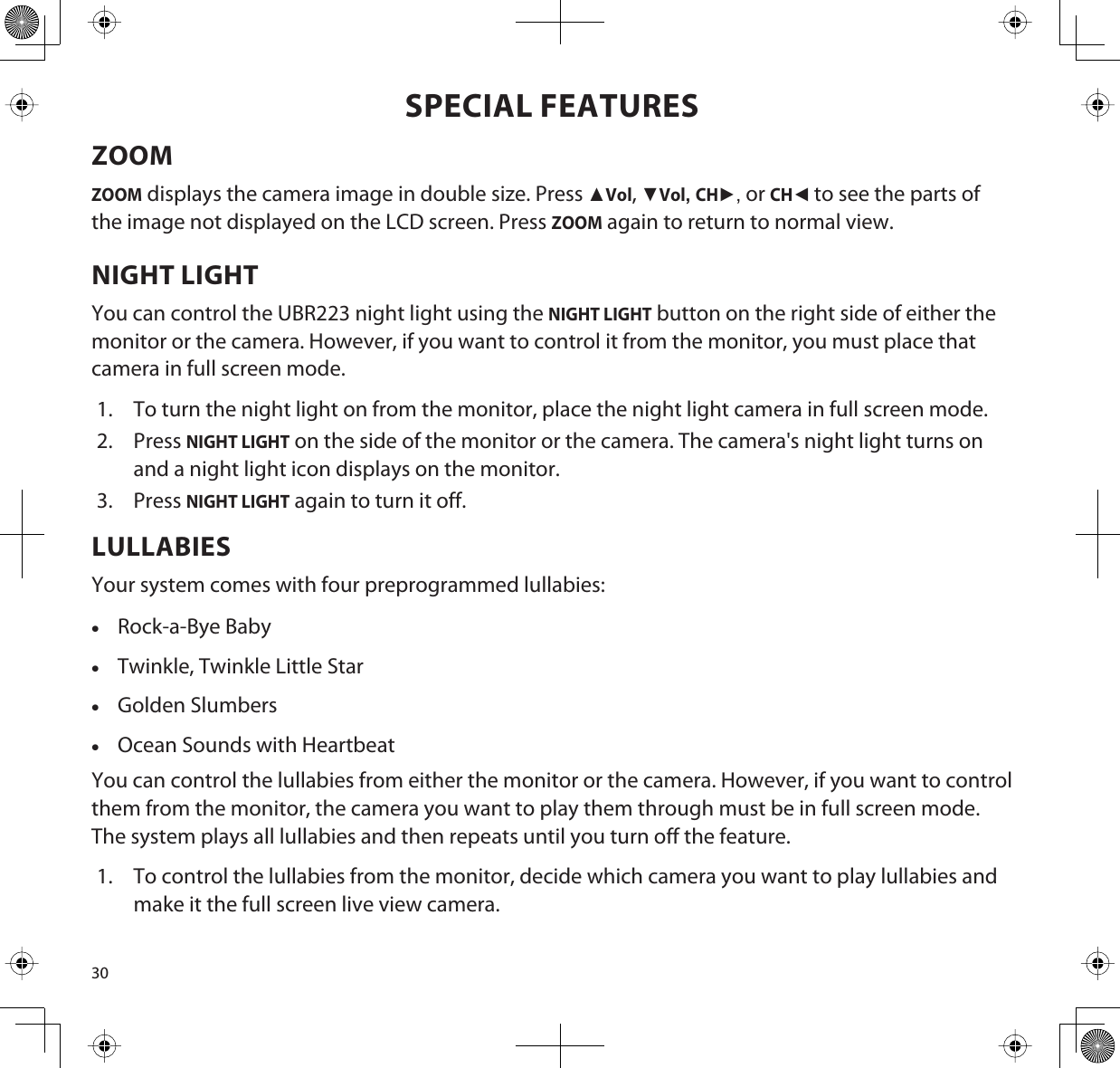 30SPECIAL FEATURESZOOMZOOM displays the camera image in double size. Press ŸVol,źVol,CHŹ or CHŻto see the parts of the image not displayed on the LCD screen. Press ZOOM again to return to normal view.NIGHT LIGHTYou can control the UBR223 night light using the NIGHT LIGHT button on the right side of either the monitor or the camera. However, if you want to control it from the monitor, you must place that camera in full screen mode. 1. To turn the night light on from the monitor, place the night light camera in full screen mode.2. PressNIGHT LIGHT on the side of the monitor or the camera. The camera&apos;s night light turns on and a night light icon displays on the monitor.3. PressNIGHT LIGHT again to turn it off.LULLABIESYour system comes with four preprogrammed lullabies:xRock-a-Bye BabyxTwinkle, Twinkle Little StarxGolden SlumbersxOcean Sounds with HeartbeatYou can control the lullabies from either the monitor or the camera. However, if you want to control them from the monitor, the camera you want to play them through must be in full screen mode.The system plays all lullabies and then repeats until you turn off the feature. 1. To control the lullabies from the monitor, decide which camera you want to play lullabies and make it the full screen live view camera.