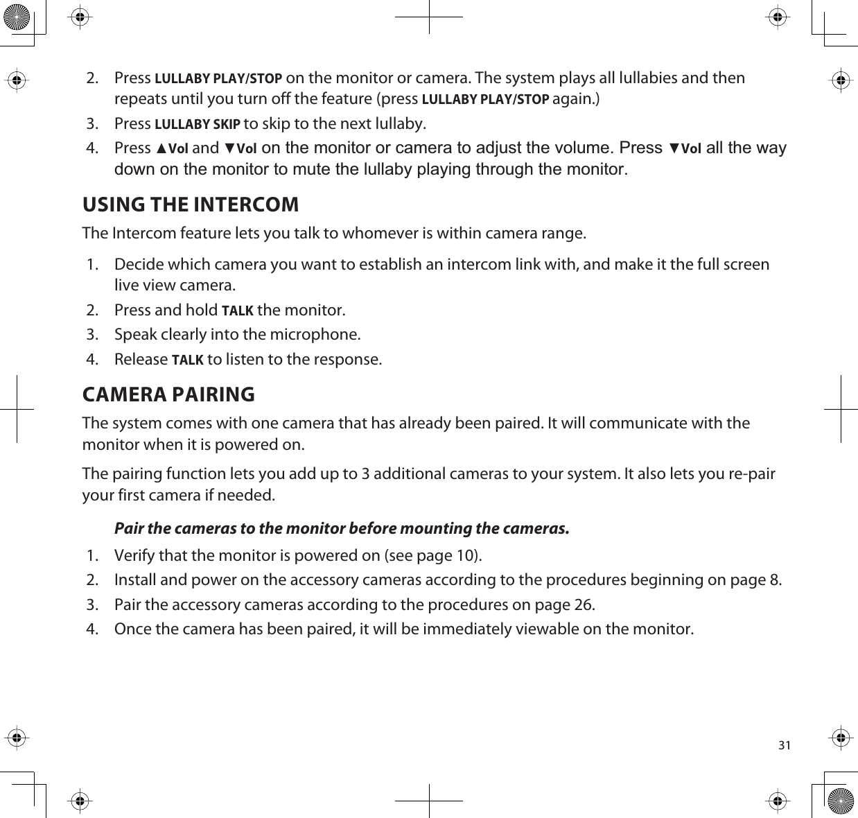 312. PressLULLABY PLAY/STOP on the monitor or camera. The system plays all lullabies and then repeats until you turn off the feature (press LULLABY PLAY/STOPagain.)3. PressLULLABY SKIPto skip to the next lullaby. 4. PressŸVol and źVol on the monitor or camera to adjust the volume. Press źVol all the way down on the monitor to mute the lullaby playing through the monitor.USING THE INTERCOMThe Intercom feature lets you talk to whomever is within camera range. 1. Decide which camera you want to establish an intercom link with, and make it the full screen live view camera.2. Press and hold TALK the monitor. 3. Speak clearly into the microphone.4. ReleaseTALK to listen to the response.CAMERA PAIRINGThe system comes with one camera that has already been paired. It will communicate with the monitor when it is powered on.The pairing function lets you add up to 3 additional cameras to your system. It also lets you re-pair your first camera if needed.Pair the cameras to the monitor before mounting the cameras.1. Verify that the monitor is powered on (see page 10).2. Install and power on the accessory cameras according to the procedures beginning on page 8.3. Pair the accessory cameras according to the procedures on page 26. 4. Once the camera has been paired, it will be immediately viewable on the monitor.