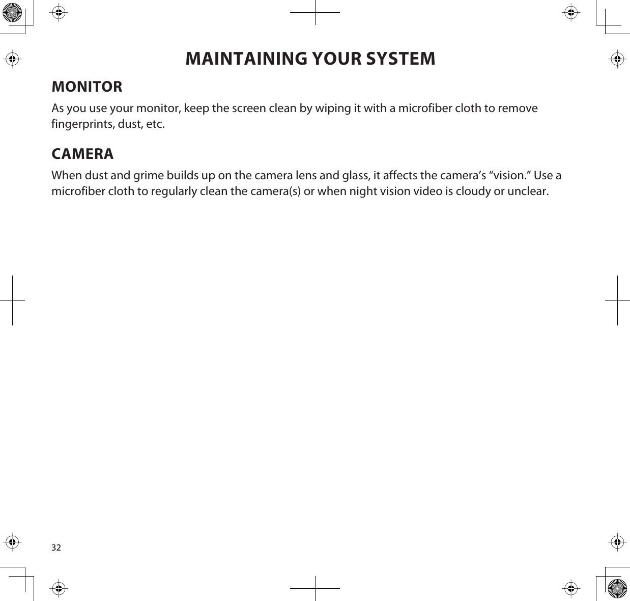 32MAINTAINING YOUR SYSTEMMONITORAs you use your monitor, keep the screen clean by wiping it with a microfiber cloth to remove fingerprints, dust, etc.CAMERAWhen dust and grime builds up on the camera lens and glass, it affects the camera’s “vision.” Use a microfiber cloth to regularly clean the camera(s) or when night vision video is cloudy or unclear.