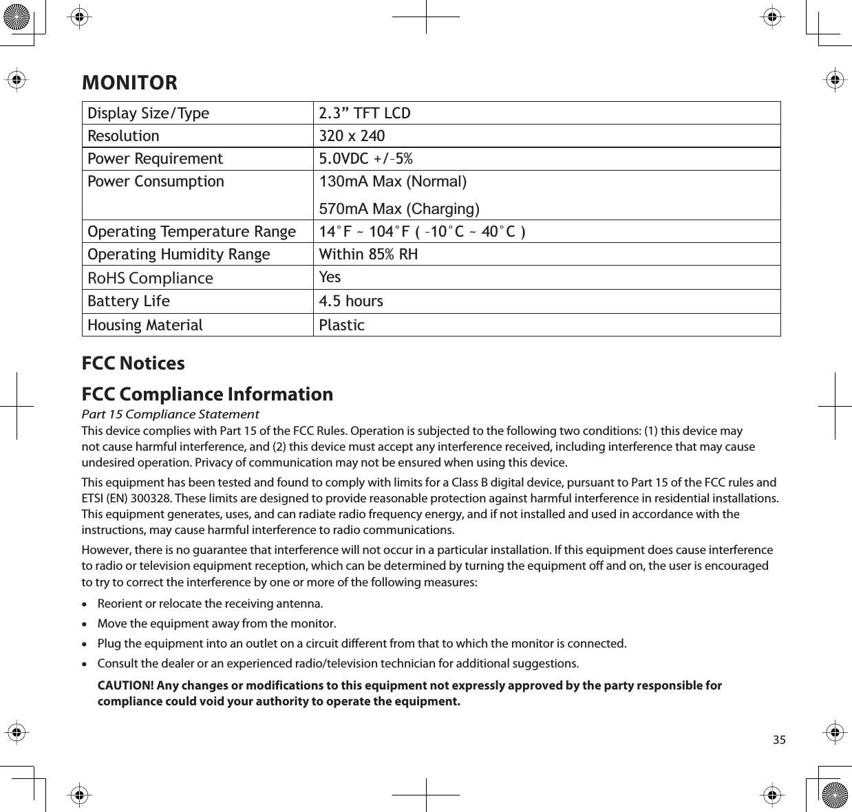 35MONITORDisplay Size/Type 2.3” TFT LCDResolution 320 x 240Power Requirement 5.0VDC +/–5%Power Consumption 130mA Max (Normal)570mA Max (Charging)Operating Temperature Range 14°F ~ 104°F ( –10°C ~ 40°C )Operating Humidity Range Within 85% RHRoHS Compliance YesBattery Life 4.5 hoursHousing Material PlasticFCC NoticesFCC Compliance InformationPart 15 Compliance StatementThis device complies with Part 15 of the FCC Rules. Operation is subjected to the following two conditions: (1) this device may not cause harmful interference, and (2) this device must accept any interference received, including interference that may cause undesired operation. Privacy of communication may not be ensured when using this device.This equipment has been tested and found to comply with limits for a Class B digital device, pursuant to Part 15 of the FCC rules and ETSI (EN) 300328. These limits are designed to provide reasonable protection against harmful interference in residential installations. This equipment generates, uses, and can radiate radio frequency energy, and if not installed and used in accordance with the instructions, may cause harmful interference to radio communications. However, there is no guarantee that interference will not occur in a particular installation. If this equipment does cause interference to radio or television equipment reception, which can be determined by turning the equipment o and on, the user is encouraged to try to correct the interference by one or more of the following measures:xReorient or relocate the receiving antenna.xMove the equipment away from the monitor.xPlug the equipment into an outlet on a circuit dierent from that to which the monitor is connected.xConsult the dealer or an experienced radio/television technician for additional suggestions.CAUTION! Any changes or modifications to this equipment not expressly approved by the party responsible for compliance could void your authority to operate the equipment.