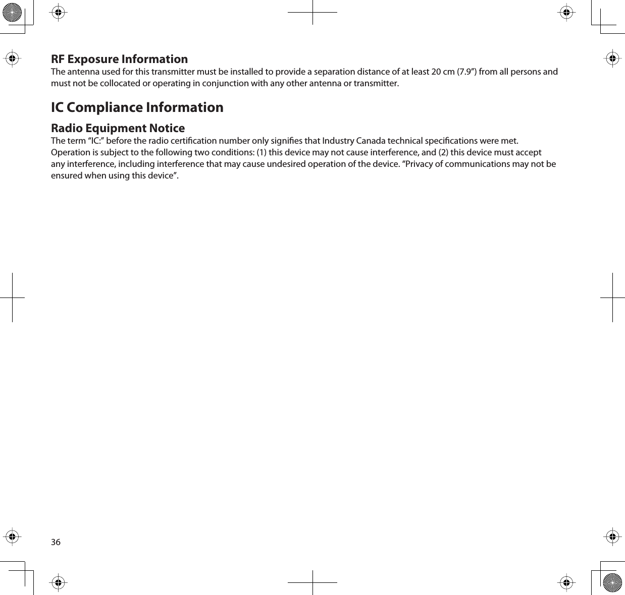36RF Exposure InformationThe antenna used for this transmitter must be installed to provide a separation distance of at least 20 cm (7.9”) from all persons and must not be collocated or operating in conjunction with any other antenna or transmitter. IC Compliance InformationRadio Equipment NoticeThe term “IC:” before the radio certication number only signies that Industry Canada technical specications were met. Operation is subject to the following two conditions: (1) this device may not cause interference, and (2) this device must accept any interference, including interference that may cause undesired operation of the device. “Privacy of communications may not be ensured when using this device”.