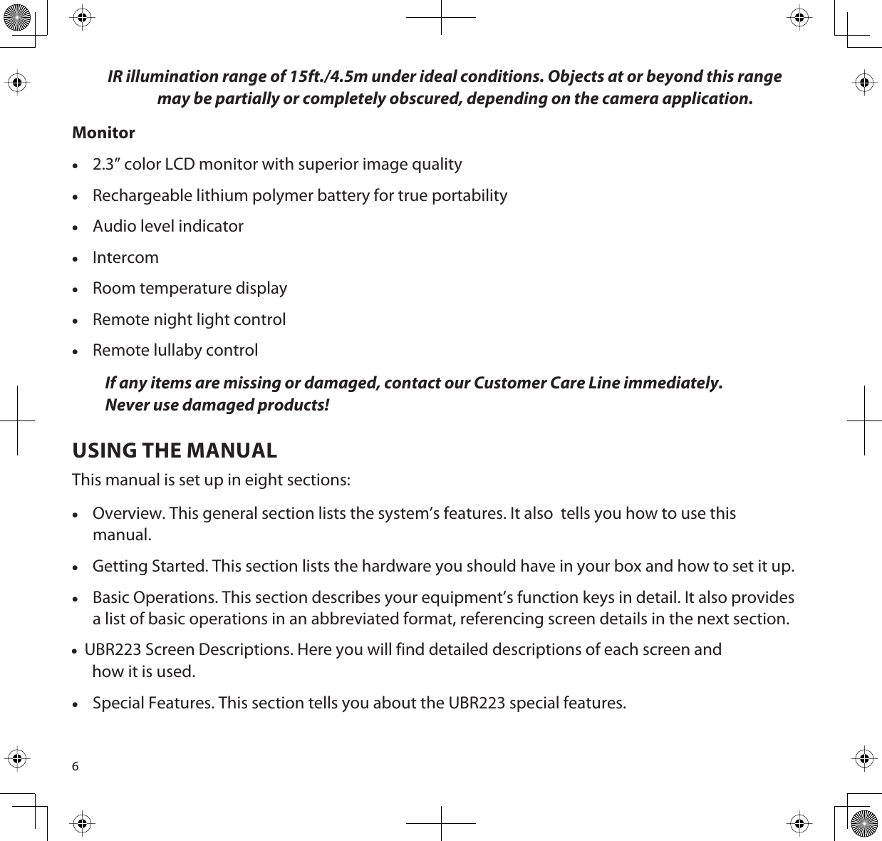 6IR illumination range of 15ft./4.5m under ideal conditions. Objects at or beyond this range may be partially or completely obscured, depending on the camera application.Monitorx2.3” color LCD monitor with superior image qualityxRechargeable lithium polymer battery for true portabilityxAudio level indicatorxIntercomxRoom temperature displayxRemote night light controlxRemote lullaby controlIf any items are missing or damaged, contact our Customer Care Line immediately.Never use damaged products! USING THE MANUALThis manual is set up in eight sections:xOverview. This general section lists the system’s features. It also  tells you how to use this manual.xGetting Started. This section lists the hardware you should have in your box and how to set it up.xBasic Operations. This section describes your equipment’s function keys in detail. It also provides a list of basic operations in an abbreviated format, referencing screen details in the next section. x  UBR223 Screen Descriptions. Here you will find detailed descriptions of each screen and how it is used.xSpecial Features. This section tells you about the UBR223 special features.