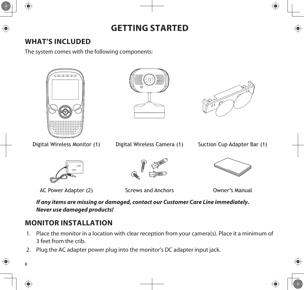 8GETTING STARTEDWHAT’S INCLUDEDThe system comes with the following components:Digital Wireless Monitor (1) Digital Wireless Camera (1) Suction Cup Adapter Bar (1)AC Power Adapter (2) Screws and Anchors Owner’s ManualIf any items are missing or damaged, contact our Customer Care Line immediately.Never use damaged products!MONITOR INSTALLATION1. Place the monitor in a location with clear reception from your camera(s). Place it a minimum of 3 feet from the crib.2. Plug the AC adapter power plug into the monitor’s DC adapter input jack. 