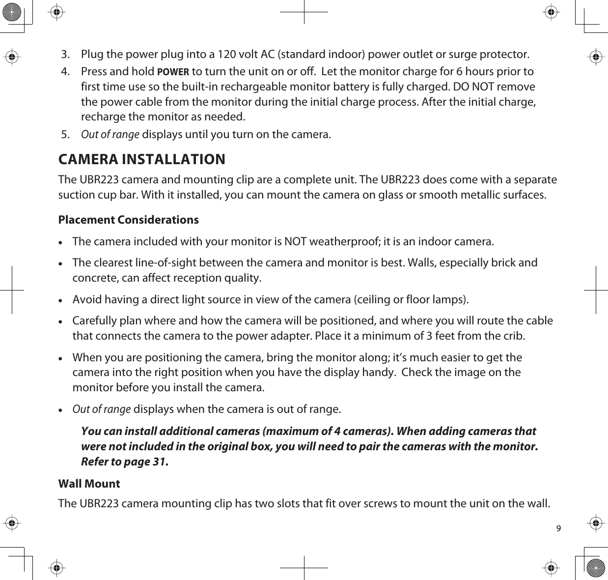 93. Plug the power plug into a 120 volt AC (standard indoor) power outlet or surge protector.4. Press and hold POWER to turn the unit on or off.  Let the monitor charge for 6 hours prior to first time use so the built-in rechargeable monitor battery is fully charged. DO NOT remove the power cable from the monitor during the initial charge process. After the initial charge, recharge the monitor as needed.5.Out of range displays until you turn on the camera.CAMERA INSTALLATIONThe UBR223 camera and mounting clip are a complete unit. The UBR223 does come with a separate suction cup bar. With it installed, you can mount the camera on glass or smooth metallic surfaces. Placement ConsiderationsxThe camera included with your monitor is NOT weatherproof; it is an indoor camera.xThe clearest line-of-sight between the camera and monitor is best. Walls, especially brick and concrete, can affect reception quality.xAvoid having a direct light source in view of the camera (ceiling or floor lamps). xCarefully plan where and how the camera will be positioned, and where you will route the cable that connects the camera to the power adapter. Place it a minimum of 3 feet from the crib.xWhen you are positioning the camera, bring the monitor along; it’s much easier to get the camera into the right position when you have the display handy.  Check the image on the monitor before you install the camera. xOut of range displays when the camera is out of range.You can install additional cameras (maximum of 4 cameras). When adding cameras that were not included in the original box, you will need to pair the cameras with the monitor. Refer to page 31.Wall MountThe UBR223 camera mounting clip has two slots that fit over screws to mount the unit on the wall.