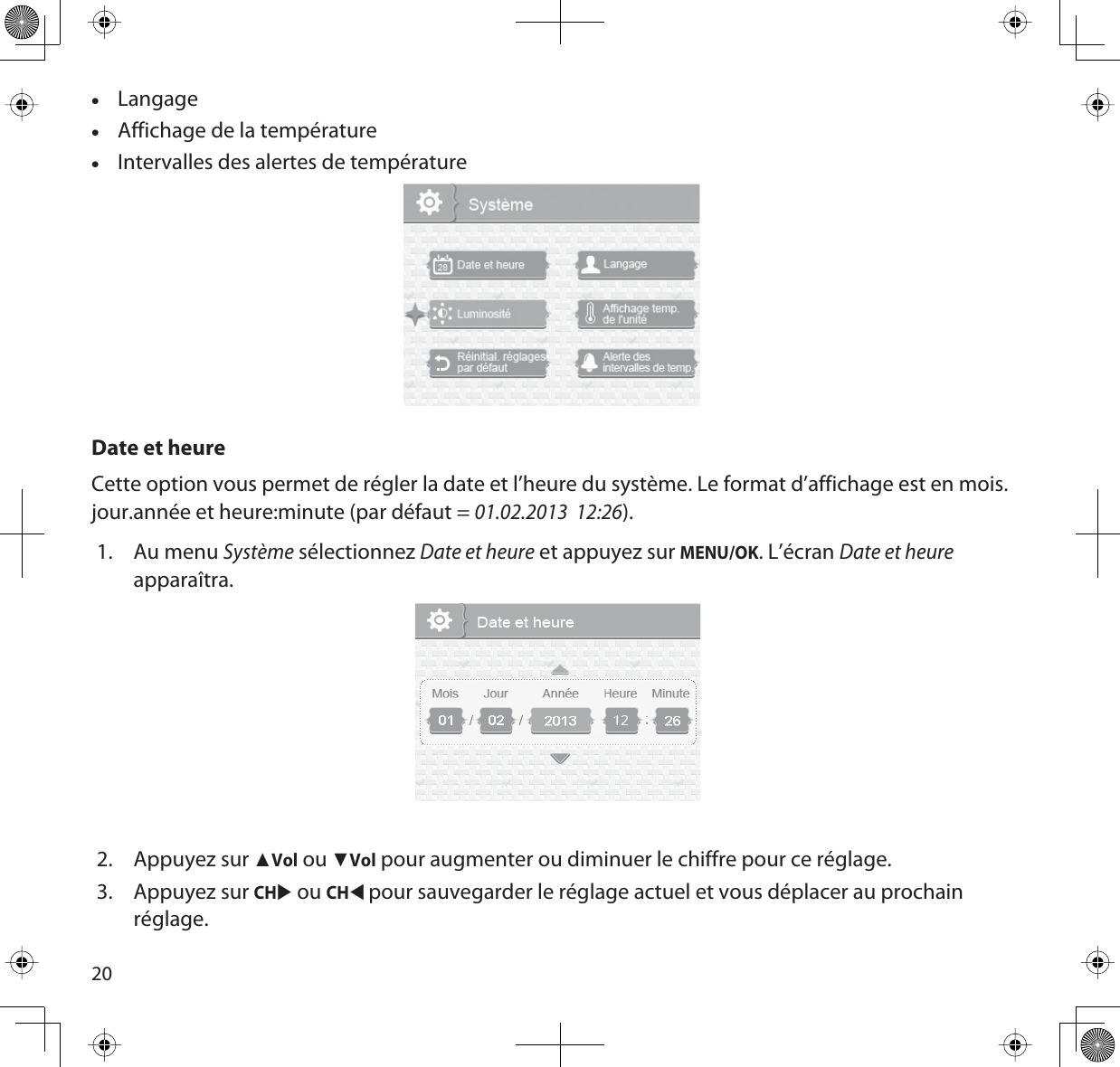 20xLangagexAffichage de la températurexIntervalles des alertes de températureDate et heureCette option vous permet de régler la date et l’heure du système. Le format d’affichage est en mois.jour.année et heure:minute (par défaut = 01.02.2013  12:26).1. Au menu Système sélectionnez Date et heure et appuyez sur MENU/OK. L’écran Date et heureapparaîtra.2. Appuyez sur ŸVol ou źVol pour augmenter ou diminuer le chiffre pour ce réglage. 3. Appuyez sur CHX ou CHWpour sauvegarder le réglage actuel et vous déplacer au prochain réglage.